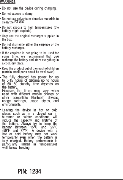 BT-807The fully charged has power for up to 5-15 hours of talktime, up to hours of 50-150 standby time depends on the battery.However,  the  times  may  vary  when used with different mobile phones or other  compatible  Bluetooth  devices, usage  settings,  usage  styles,  and environments.Do not use the device during charging.