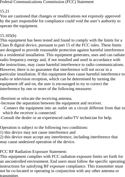 Federal Communications Commission (FCC) Statement  15.21 You are cautioned that changes or modifications not expressly approved by the part responsible for compliance could void the user&rsquo;s authority to operate the equipment.  15.105(b) This equipment has been tested and found to comply with the limits for a Class B digital device, pursuant to part 15 of the FCC rules. These limits are designed to provide reasonable protection against harmful interference in a residential installation. This equipment generates, uses and can radiate radio frequency energy and, if not installed and used in accordance with the instructions, may cause harmful interference to radio communications. However, there is no guarantee that interference will not occur in a particular installation. If this equipment does cause harmful interference to radio or television reception, which can be determined by turning the equipment off and on, the user is encouraged to try to correct the interference by one or more of the following measures:  -Reorient or relocate the receiving antenna. -Increase the separation between the equipment and receiver. -Connect the equipment into an outlet on a circuit different from that to which the receiver is connected. -Consult the dealer or an experienced radio/TV technician for help.  Operation is subject to the following two conditions: 1) this device may not cause interference and 2) this device must accept any interference, including interference that may cause undesired operation of the device.  FCC RF Radiation Exposure Statement: This equipment complies with FCC radiation exposure limits set forth for an uncontrolled environment. End users must follow the specific operating instructions for satisfying RF exposure compliance. This transmitter must not be co-located or operating in conjunction with any other antenna or transmitter.   