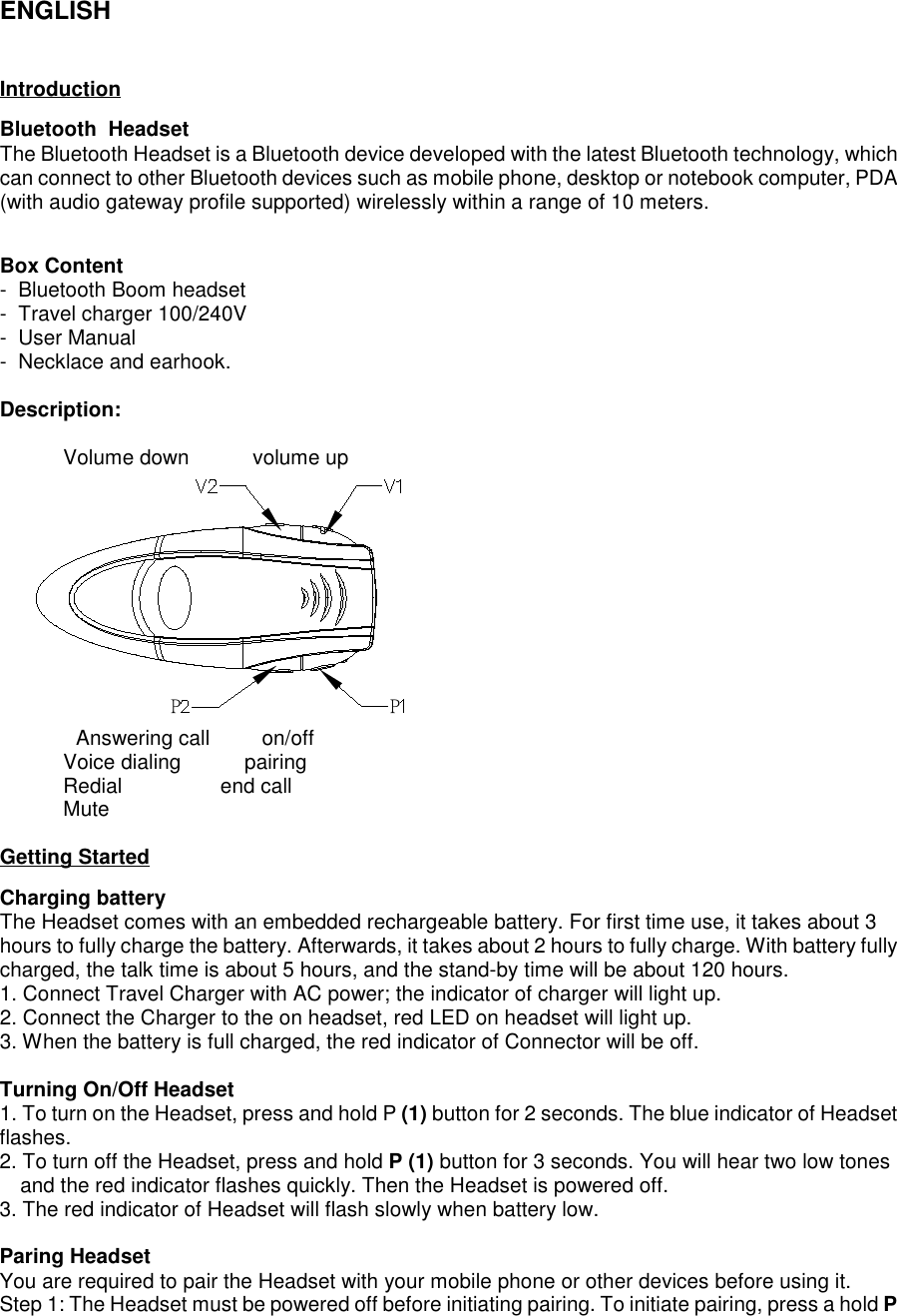 ENGLISHIntroductionBluetooth  HeadsetThe Bluetooth Headset is a Bluetooth device developed with the latest Bluetooth technology, whichcan connect to other Bluetooth devices such as mobile phone, desktop or notebook computer, PDA(with audio gateway profile supported) wirelessly within a range of 10 meters.Box Content-  Bluetooth Boom headset-  Travel charger 100/240V-  User Manual-  Necklace and earhook.Description:           Volume down           volume upP P                  Answering call         on/off           Voice dialing           pairing           Redial                 end call           MuteGetting StartedCharging batteryThe Headset comes with an embedded rechargeable battery. For first time use, it takes about 3hours to fully charge the battery. Afterwards, it takes about 2 hours to fully charge. With battery fullycharged, the talk time is about 5 hours, and the stand-by time will be about 120 hours.1. Connect Travel Charger with AC power; the indicator of charger will light up.2. Connect the Charger to the on headset, red LED on headset will light up.3. When the battery is full charged, the red indicator of Connector will be off.Turning On/Off Headset1. To turn on the Headset, press and hold P (1) button for 2 seconds. The blue indicator of Headsetflashes.2. To turn off the Headset, press and hold P (1) button for 3 seconds. You will hear two low tonesand the red indicator flashes quickly. Then the Headset is powered off.3. The red indicator of Headset will flash slowly when battery low.Paring HeadsetYou are required to pair the Headset with your mobile phone or other devices before using it.Step 1: The Headset must be powered off before initiating pairing. To initiate pairing, press a hold P