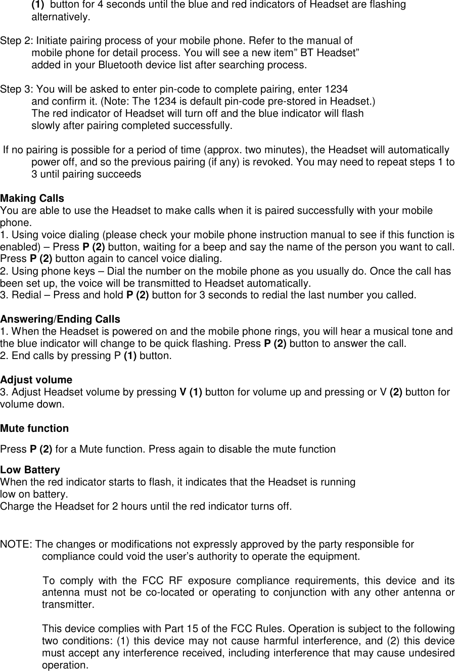 (1)  button for 4 seconds until the blue and red indicators of Headset are flashingalternatively.Step 2: Initiate pairing process of your mobile phone. Refer to the manual ofmobile phone for detail process. You will see a new item&rdquo; BT Headset&rdquo;added in your Bluetooth device list after searching process.Step 3: You will be asked to enter pin-code to complete pairing, enter 1234and confirm it. (Note: The 1234 is default pin-code pre-stored in Headset.)The red indicator of Headset will turn off and the blue indicator will flashslowly after pairing completed successfully. If no pairing is possible for a period of time (approx. two minutes), the Headset will automaticallypower off, and so the previous pairing (if any) is revoked. You may need to repeat steps 1 to3 until pairing succeedsMaking CallsYou are able to use the Headset to make calls when it is paired successfully with your mobilephone.1. Using voice dialing (please check your mobile phone instruction manual to see if this function isenabled) &ndash; Press P (2) button, waiting for a beep and say the name of the person you want to call.Press P (2) button again to cancel voice dialing.2. Using phone keys &ndash; Dial the number on the mobile phone as you usually do. Once the call hasbeen set up, the voice will be transmitted to Headset automatically.3. Redial &ndash; Press and hold P (2) button for 3 seconds to redial the last number you called.Answering/Ending Calls1. When the Headset is powered on and the mobile phone rings, you will hear a musical tone andthe blue indicator will change to be quick flashing. Press P (2) button to answer the call.2. End calls by pressing P (1) button.Adjust volume3. Adjust Headset volume by pressing V (1) button for volume up and pressing or V (2) button forvolume down.Mute functionPress P (2) for a Mute function. Press again to disable the mute functionLow BatteryWhen the red indicator starts to flash, it indicates that the Headset is runninglow on battery.Charge the Headset for 2 hours until the red indicator turns off.NOTE: The changes or modifications not expressly approved by the party responsible forcompliance could void the user&rsquo;s authority to operate the equipment.To  comply  with  the  FCC  RF  exposure  compliance  requirements,  this  device  and  itsantenna must not be co-located or operating to conjunction with any other antenna ortransmitter.This device complies with Part 15 of the FCC Rules. Operation is subject to the followingtwo conditions: (1) this device may not cause harmful interference, and (2) this devicemust accept any interference received, including interference that may cause undesiredoperation.