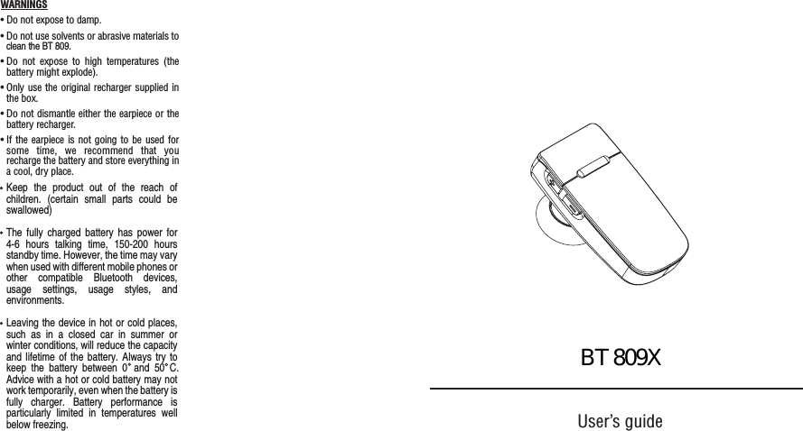 User&rsquo;s guideWARNINGS&bull; Do not expose to damp.&bull; Do not use solvents or abrasive materials to&bull; Do not expose to high temperatures (thebattery might explode).&bull; Only use the original recharger supplied inthe box. &bull; Do not dismantle either the earpiece or thebattery recharger.&bull; If the earpiece is not going to be used forsome time, we recommend that yourecharge the battery and store everything ina cool, dry place.clean the BT 809.Keep the product out of the reach ofchildren. (certain small parts could beswallowed)The fully charged battery has power for4-6 hours talking time, 150-200 hoursstandby time. However, the time may varywhen used with different mobile phones orother compatible Bluetooth devices,usage settings, usage styles, andenvironments.Leaving the device in hot or cold places,such as in a closed car in summer orwinter conditions, will reduce the capacityand lifetime of the battery. Always try toAdvice with a hot or cold battery may notwork temporarily, even when the battery isfully charger. Battery performance isparticularly limited in temperatures wellbelow freezing.keep the battery between 0  and 50 C. BT809X