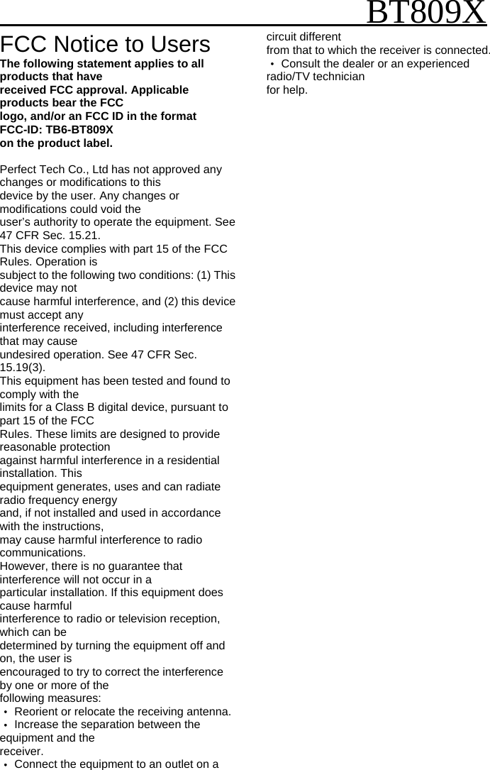                                                   BT809X FCC Notice to Users The following statement applies to all products that have received FCC approval. Applicable products bear the FCC logo, and/or an FCC ID in the format FCC-ID: TB6-BT809X on the product label.  Perfect Tech Co., Ltd has not approved any changes or modifications to this device by the user. Any changes or modifications could void the user&rsquo;s authority to operate the equipment. See 47 CFR Sec. 15.21. This device complies with part 15 of the FCC Rules. Operation is subject to the following two conditions: (1) This device may not cause harmful interference, and (2) this device must accept any interference received, including interference that may cause undesired operation. See 47 CFR Sec. 15.19(3). This equipment has been tested and found to comply with the limits for a Class B digital device, pursuant to part 15 of the FCC Rules. These limits are designed to provide reasonable protection against harmful interference in a residential installation. This equipment generates, uses and can radiate radio frequency energy and, if not installed and used in accordance with the instructions, may cause harmful interference to radio communications. However, there is no guarantee that interference will not occur in a particular installation. If this equipment does cause harmful interference to radio or television reception, which can be determined by turning the equipment off and on, the user is encouraged to try to correct the interference by one or more of the following measures: ‧ Reorient or relocate the receiving antenna. ‧ Increase the separation between the equipment and the receiver. ‧ Connect the equipment to an outlet on a circuit different from that to which the receiver is connected. ‧ Consult the dealer or an experienced radio/TV technician for help.  
