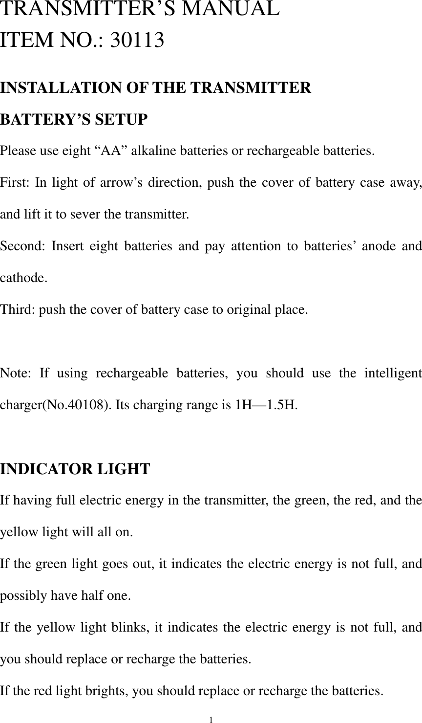  1TRANSMITTER’S MANUAL ITEM NO.: 30113  INSTALLATION OF THE TRANSMITTER BATTERY’S SETUP Please use eight “AA” alkaline batteries or rechargeable batteries. First: In light of arrow’s direction, push the cover of battery case away, and lift it to sever the transmitter. Second: Insert eight batteries and pay attention to batteries’ anode and cathode. Third: push the cover of battery case to original place.  Note: If using rechargeable batteries, you should use the intelligent charger(No.40108). Its charging range is 1H—1.5H.  INDICATOR LIGHT If having full electric energy in the transmitter, the green, the red, and the yellow light will all on. If the green light goes out, it indicates the electric energy is not full, and possibly have half one. If the yellow light blinks, it indicates the electric energy is not full, and you should replace or recharge the batteries. If the red light brights, you should replace or recharge the batteries. 