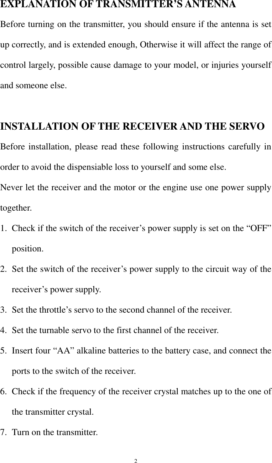  2EXPLANATION OF TRANSMITTER’S ANTENNA Before turning on the transmitter, you should ensure if the antenna is set up correctly, and is extended enough, Otherwise it will affect the range of control largely, possible cause damage to your model, or injuries yourself and someone else.  INSTALLATION OF THE RECEIVER AND THE SERVO Before installation, please read these following instructions carefully in order to avoid the dispensiable loss to yourself and some else. Never let the receiver and the motor or the engine use one power supply together. 1. Check if the switch of the receiver’s power supply is set on the “OFF” position. 2. Set the switch of the receiver’s power supply to the circuit way of the receiver’s power supply. 3. Set the throttle’s servo to the second channel of the receiver. 4. Set the turnable servo to the first channel of the receiver. 5. Insert four “AA” alkaline batteries to the battery case, and connect the ports to the switch of the receiver. 6. Check if the frequency of the receiver crystal matches up to the one of the transmitter crystal. 7. Turn on the transmitter. 
