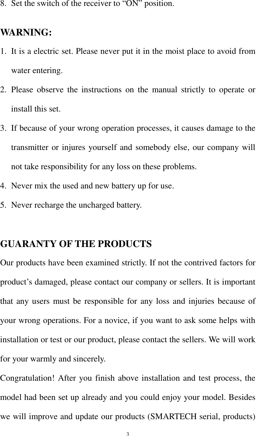  38. Set the switch of the receiver to “ON” position.  WARNING: 1. It is a electric set. Please never put it in the moist place to avoid from water entering. 2. Please observe the instructions on the manual strictly to operate or install this set. 3. If because of your wrong operation processes, it causes damage to the transmitter or injures yourself and somebody else, our company will not take responsibility for any loss on these problems. 4. Never mix the used and new battery up for use. 5. Never recharge the uncharged battery.  GUARANTY OF THE PRODUCTS Our products have been examined strictly. If not the contrived factors for product’s damaged, please contact our company or sellers. It is important that any users must be responsible for any loss and injuries because of your wrong operations. For a novice, if you want to ask some helps with installation or test or our product, please contact the sellers. We will work for your warmly and sincerely. Congratulation! After you finish above installation and test process, the model had been set up already and you could enjoy your model. Besides we will improve and update our products (SMARTECH serial, products) 