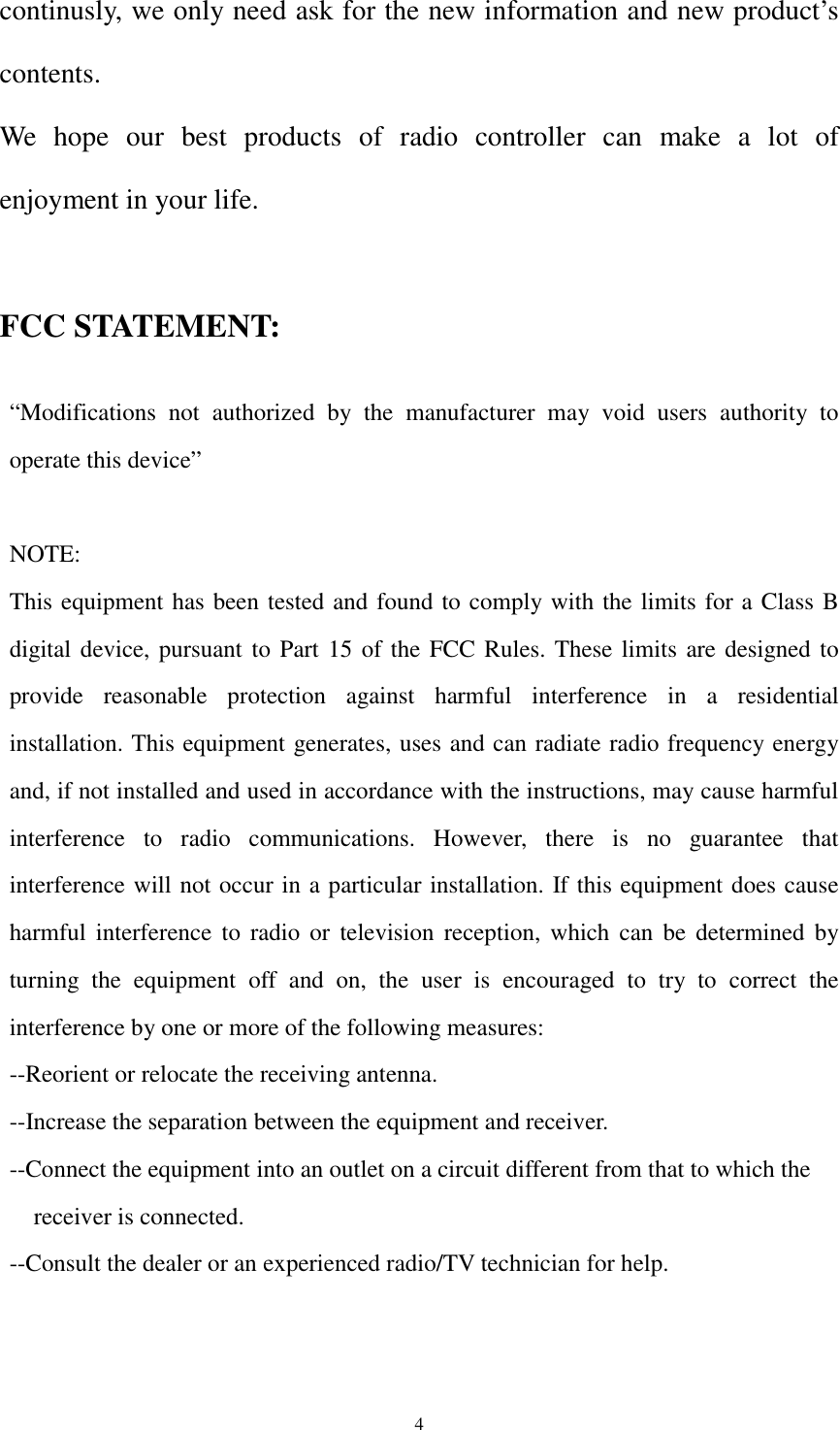  4continusly, we only need ask for the new information and new product’s contents. We hope our best products of radio controller can make a lot of enjoyment in your life.  FCC STATEMENT:  “Modifications not authorized by the manufacturer may void users authority to operate this device”  NOTE: This equipment has been tested and found to comply with the limits for a Class B digital device, pursuant to Part 15 of the FCC Rules. These limits are designed to provide reasonable protection against harmful interference in a residential installation. This equipment generates, uses and can radiate radio frequency energy and, if not installed and used in accordance with the instructions, may cause harmful interference to radio communications. However, there is no guarantee that interference will not occur in a particular installation. If this equipment does cause harmful interference to radio or television reception, which can be determined by turning the equipment off and on, the user is encouraged to try to correct the interference by one or more of the following measures: --Reorient or relocate the receiving antenna. --Increase the separation between the equipment and receiver. --Connect the equipment into an outlet on a circuit different from that to which the   receiver is connected. --Consult the dealer or an experienced radio/TV technician for help.                                                       