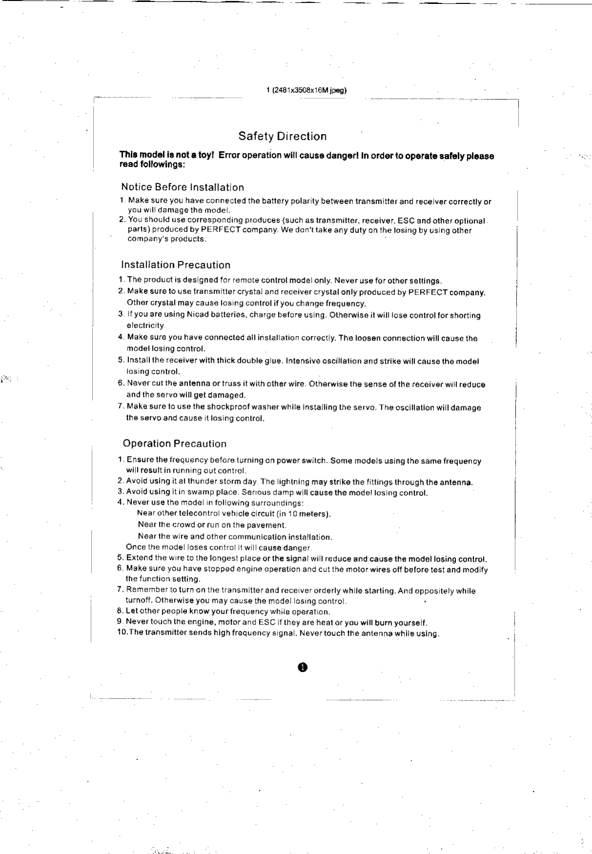 1(243lx3503xl6Mjp€g)Safety DirectionThb mod6ll! nota loyl E.roroperstion wlllcauso dang€rl In order to oporate 3aiety pt.ase.€ad followingslNotice Before Installationl  Make sureyo! have connecled the battefy polarly belween transmitr€rand fece ve.corecltyoryouwl damagelhenode.2.Yousho!ldLsecorespondinOp.odlces(suchaslransminer,receiver.ESCandotheroplionalparls)prodrcedbyPERFECTcompanyWedonll.keanydulyonthetosinqbyusngorher/oTo.r &apos; 5 piocL.rslnstallation Pf ecaution1 The p.od!clisdes gned lor re mote conlrot mod e onty.N€v€ruseiorotherserrings.2 MakesurelouselrsnsmltercrystalandreceivercryslatontyproducedbypERFECTcompany.Other cryslalmay cause los ng conl.olityou chanse 116quency.3  f you are lsins Nicad batlefies, charge berofe us ng. Orherwis6 il wititose conlrotlorshort n94 Makesureyouhaveconnectedallinstatalionco(ecry.ThetoosenconneclionwiIcausethefrodelloslng conlrol.5.lnstallhereceiverwirhthickdoubtegue.tnrensiveoscilstionandstrikewilcauserhefrodsJ6.Nevercurtheanlennaortrussilwirholherwire olherwise lne sense olthe fec€iver w rt red uceand |nesetuowill getdamaoed.7 Make sufe lo use lhe shockprootwash6rwhire instatting the servo. The oscltalion wi  damagerhe servoand ca0se llos ngconkol.Operalion Precaution1 Ens!relhefreq!encybefoi€ lurningon powerswjrch. Some modets ustng rhesan.frequencywi I resultin runn n9 outcontrol2 Avoidusingitatlh!ndefslormday The ightningmaystrtkerheti ingslhro!gh$eantenna.3.Avo&apos;dusinoitinswampplace Senousdampwttcausethemode osngconlrot.4. Noveruselhemode n folowing suroundings:Near otherleleconlro veh cte c.cuit {i. 1 0 meters).Near the crowd orr!f  onth€pavenentNear lhe w re and other communicalion inslattat on.O.ce the mode osescontro iw  causedanger5. Extend the w re to the longest prace orlhe signalwi treduce aod cause the mode osing conlrol.6 Make sure you hav€ stoppedengin6operaltonand cu  he motofwnes ofibetorerestand modilylheiunclionsetting.7. Refrember to t!rn on the transm lter and rece ver orde.ty wh te slarling.And oppos lety whiteturnoff . Olherwlse you may cause the model osrng donlroL Lel other peopl€ know yourlreqLency while oper6t on.9 Neverlouchtheengine,motorandESC &apos;lireyareheatoryouwi burnyou.sef.10.Ihe lransmiller sends high frequency s 9na . Never to!ch the anlenna white usinq.o