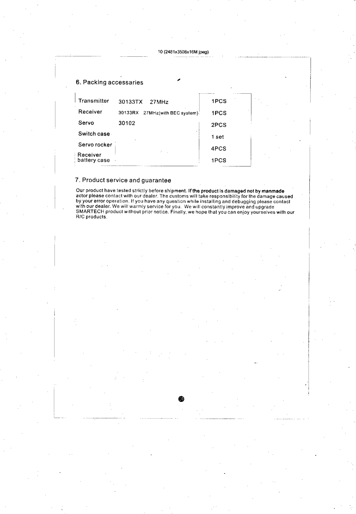 r0 (2431i3503x16M jp€g)6. Packing accessariesTiansmilter  30133TXReceiver  3o133RxServo  30102Servo rockef27[rF]z(with BEC ayslem)27 MHz lPCSlPCS2PCS4PCSlPCS7. Producl service and guaranteeOur p.od!cthav6 tesled strict y beiore sh pms.t.lfthe  prodlct ls da naosd nor by nanmadoactorpleasecontaclwilho!rdealer&apos;ahecustomswitttakeresponslbiiitylorlhedamaqeca!sedby your eror ope rat on llyouhaveanyquestronwh le insta Ing and debugging ptease contactwlhoudealer.Wewiirwdmyservlceforyou  wewrt const6ntytmproveandLpgradeSMARTECHproductwlhourprornotce.Finaly.wehopelhalyouaanenjoyyoursetveswilhouro