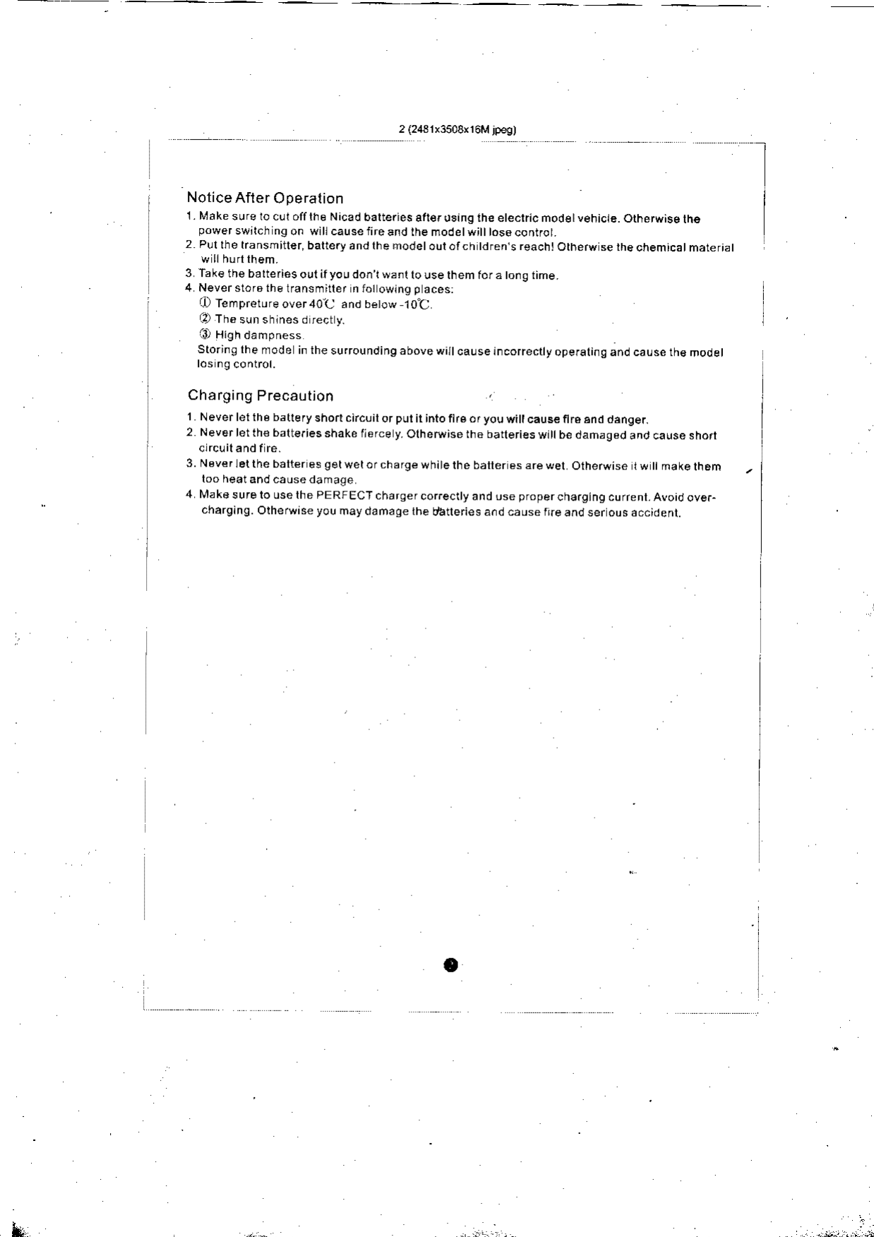 Notice Afler Operalion1. Make sure ro cul olllhe Nicad baltefies ait€rrsing the etechic mod€tvehicle. otherwise lh6power swrlch ns on wlll causeiireand lhe modetwitt tos6contfol.2 Pll lhe kansmiiler, battery and the modetout ofch tdfen,s rea.htOthetu se the chemicat material3 Take the baltefi6s out ifyou don l wanl lo use lhem,of a tong time.4 Neverstorathelransmitter n fo]owin9 p aces:lD Iempreture over40C  and beiow 1O&apos;Cj-4, Th€ sun shlnes d rect yStoringlhemode inthesu(oundingabovewiltcauseincorecrtyoperali.gandcauserh€modelChafging Precautionl  Neverletthebatlefyshortcncuilorputirintoft.eoryouwi causeflrcanddanger.2 Neverletth6 balte.iesshake Ilerce y. Olheruiserhe baieriesw|tbe dahaged and cause shon3. Neverletthe blter es getwetorchargewhitethe baller es arewel Otherwise Iw I makelhemloo heatandcausedamage4 Nlake sure lo use lhe PERFECT charqer corectty and use propercha.gjng cu(enl. Avoid ove.charging.Olherwiseyoumaydamaqelhedaneriesa.dcauserr.eandserousaccident.IL