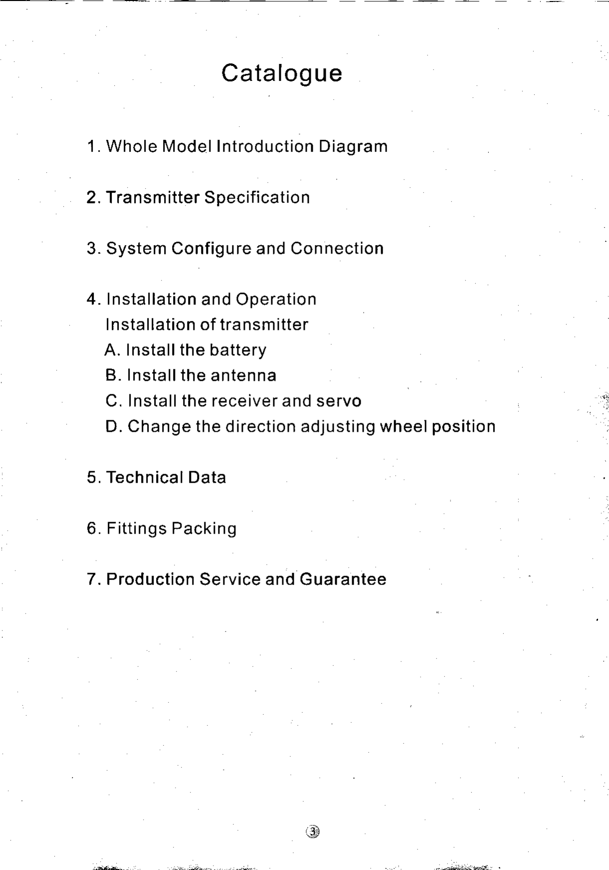 Catalogue1. Whole Model Introduction Diagram2. Transmitter Specification3. System Configure and Connection4. Installation and OperationI nstallation of transmitterA. Installthe batteryB. Installthe antennaC. Install the receiver and servoD. Change the direction adjusting wheel position5. Technical Data6. Fittings Packing7. Production Service and Guarantee-t