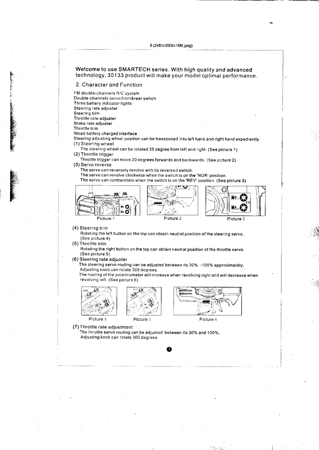 I,giii.iWelcome to use SMARTECH ser;es. With hiilh quality and advancedtechnology, 30133 product wiil make your modet oplimal performance.2. Charactef and FunctionFl&apos;/dorble-channe s R/C systenDouble channels servo non t&amp;rea I switchThree baltery lnd cator liOhrsSteering ral6adjuslerNicad batlery charged inte{ac6sleering adlusllnq whee posilioncanbelransposed nlotefthaodandfighthandexped€nltyThesteeringwheelcanberoraled35degreeliomteft andrghl (Seepicturel)(2)Throitle triggerThrotllelrlggercan move 20degreesfotuafds and backwards (See p ctore2)The servocan reversely revotve with its reversed switch.Jheservocanrevolveclockwisewhentheswitchisonlhe NOR posirion.Theservocanconlrarotatewhentheswilchisonthe&apos;REV posilion (Seepiclure3) Ii4) Sleer ng tr mRolal ng the left bullon o. the top c.n oblain neuiratposilion ofth€ sleef ng servo.(5)ThrollletrimRolaling the right b!tton on lhe top can obtain naulratpositio. ofihe thro te s€rvo.(6) Steerins rate adjuslerThesl€erlngservoroulingcanbeadiustedbetw6enrts30%,100%approiimatety.Adlusting knob can rotate 300 d€greesThe rour ng of the potent omelerwi lincreds€ when revotvtng riqhr and wi  d€.rease whenreloivino eft (See picture 6)&apos;€:.i(7) Throttle rale adjustmentThe throrrre servo rollingcan be adiusted belw€€n its 3Oaha^dlAjon.Adjusrin9 knob can forare 300 degreese