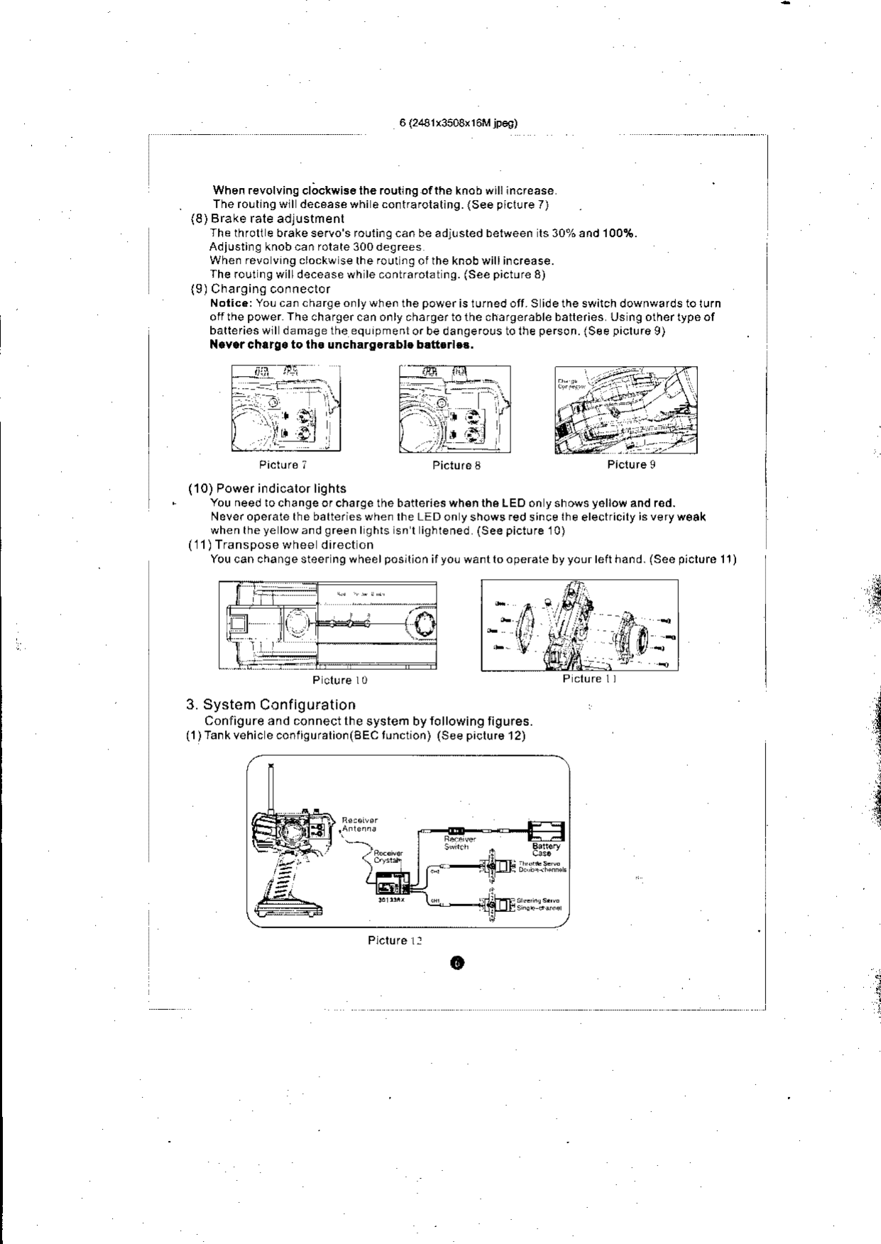 When revolving cl;ckwis6 the rouu ng ofthe knob willlncfease.  Thero!tln9oll dec6asewhiecontrafolallng.(Seepicl!re7)(8) Brake rale adlustmenlThe throlt e b.akeservo s fouring can be adj!sted between ls 30% and 100%.Adjusling knob can rolate 300 degreesWhenrevovrngclockwsethefoutngoltheknobwillincrease.The rout ng willdecease wh le contrarolat ng. (See picture 8)(9)Charging conneclorNotic.:YoLcanchErgeonlywhenthepowerisrufnedott.Sidetheswirchdownwafdstolurnofi thepower Thechargercanonlychargertolhechargerableballeries Us n9othertypeofbatlefieswll damasetheeq!rpmentorbedangefolstolheperson.{Seepiclu.o9)N.v.rchrrg.  to th.  uncharg.r.b!.  b.tt..l.!.Picture i  Picture3  Piclureg(10) Power indicalor lightsYou need lochangeofcharge the batleries wh€n the L EO on y shows y6llow and red-Never operate the batteries when lhe LED on y shows red since lhe electricily is veryw€akwhentheye lowandgreenl9hls snr ighlened (See piclure l0)(11) TransDose whee difect onYou can change steer ng wheelposllion ifyo! wantlo operale by your left hand. isee piclure 11)P cl!.e l03. System ConfigurationConligure 3nd conneci the system by following tigu.ss.(1)Tankvehic econriquralioi(sEc tuncuon) (See piclu,s 12)oj,i: