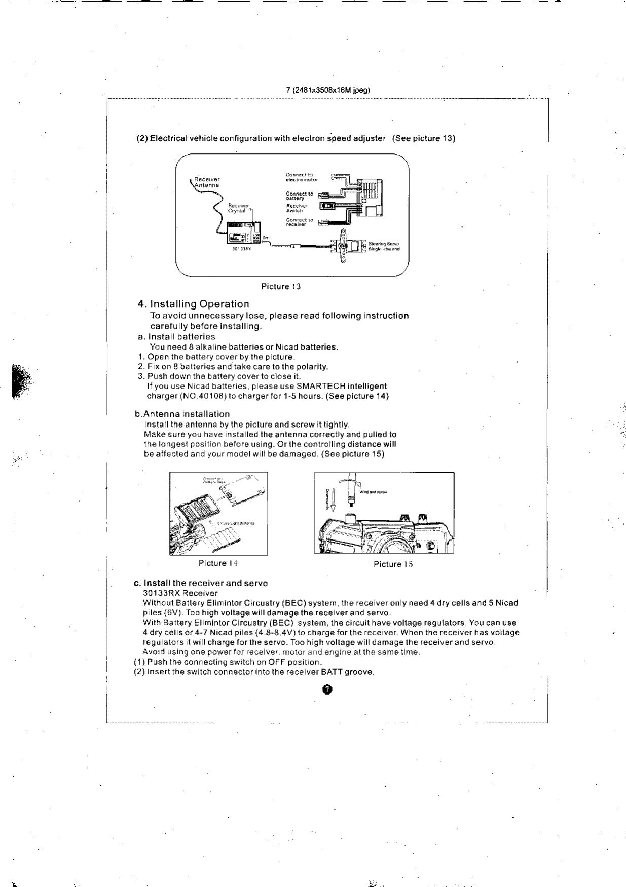 (2)Fl€clflca lehrcecorfrgu alionwrheleclror sp€edadjusre (Seep(tJre&apos;3)Picl!re r34. lnstalling OperationTo avoid unnecessary lose, please read following nslruclioncarefu ly beio.e insiall ng.You need 8a ka ine batteriesorN cad batteries.1. Open the baltery coverbylh€ p clure2 FxonSballeriesandtakecafelolhepolarily.3. Push down the batlery.overto ctose it.lfyoL use N cad batteries p ease Lse SMARTECH inlelligentcharger (NO 40103) lo charger ior l-5 hours. (See picture 14)b.Anlenna insta lalionnsiall the anlenna by ihe piclure and screw lt ll9hllyMakesu.eyo!have nstaledlheantennacorectlyandpullodlothe longesl pos lon berore us ng.Orlhecontrollngdislancewillbeaitecledandyo!rmodelwllbedanaged (Seepiclurel5)P clure 14  Picture lic. Insl€ll the receiver and seruoWilh.!lBalleryEllnintorCircuslry(BEC)system the rece veron y .eed 4 dfy cel s and 5 Nicadp les(6V) Too high vollage wi I da mage the rece verand servowilh Baltery Elminto.C rc!slry iBEC) system.thecircuilhavevollagereguialors Youcanuse4drycelsor4-TNicadpies(48-8.4V)lochargelorthereceverWhentherecerverhasvoltagere9uatorslwrlchafgerorlhese.vo.-foohghvollagewlldamagelhereceivera.dservoAvord!sinltonepowerforre.eve. rotorandensineallhesametne(1) Push lhe connocting swrich on OFF positron.(2) lnsertthe sw lch connectorinto rhe rece ver BATTgroove.o