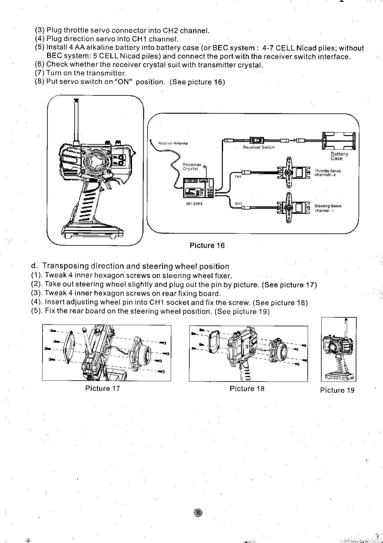 (3) Plug throttle servo connector into CH2 channel.(4) Plug direction servo into CH1 channel.(5) Install 4AAalkalinebatteryintobatterycase(orBECsystem:4-TCELLNicadBEC system: 5 CELL N icad piles) and connect the port with the receiver switch(6) Check whether the receiver crystal suit with transmitter crystal.(7)Turn on the transmittef.(8) Put servo switch on &quot;ON&quot; position. (See picture 16)piles;withoutinterface.Picture 16d. Transposing direction and steering wheel position(&apos;1). Tweak 4 inne r hexagon screws on steefing wheel fixer.(2). Take out steering wheel slightly and plug out the pin by picture. (See picture 17)(3). Tweak 4 inner hexagon screws on rear fixing board.(4). Insert adjusting wheel pin into CH1 socket and fix the screw. (See picture &apos;18)(5). Fix the rear boafd on the steering wheel position. (See picture 19)Picture 17 Picture 19l7L  _|  -!t  HI  tf tlPicture &apos;18