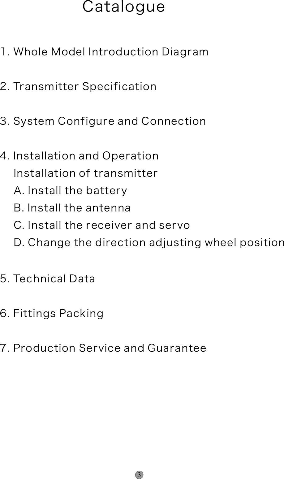 Catalogue 1. Whole Model Introduction Diagram2. Transmitter Specification3. System Configure and Connection4. Installation and Operation    Installation of transmitter    A. Install the battery    B. Install the antenna    C. Install the receiver and servo    D. Change the direction adjusting wheel position 5. Technical Data6. Fittings Packing7. Production Service and Guarantee    