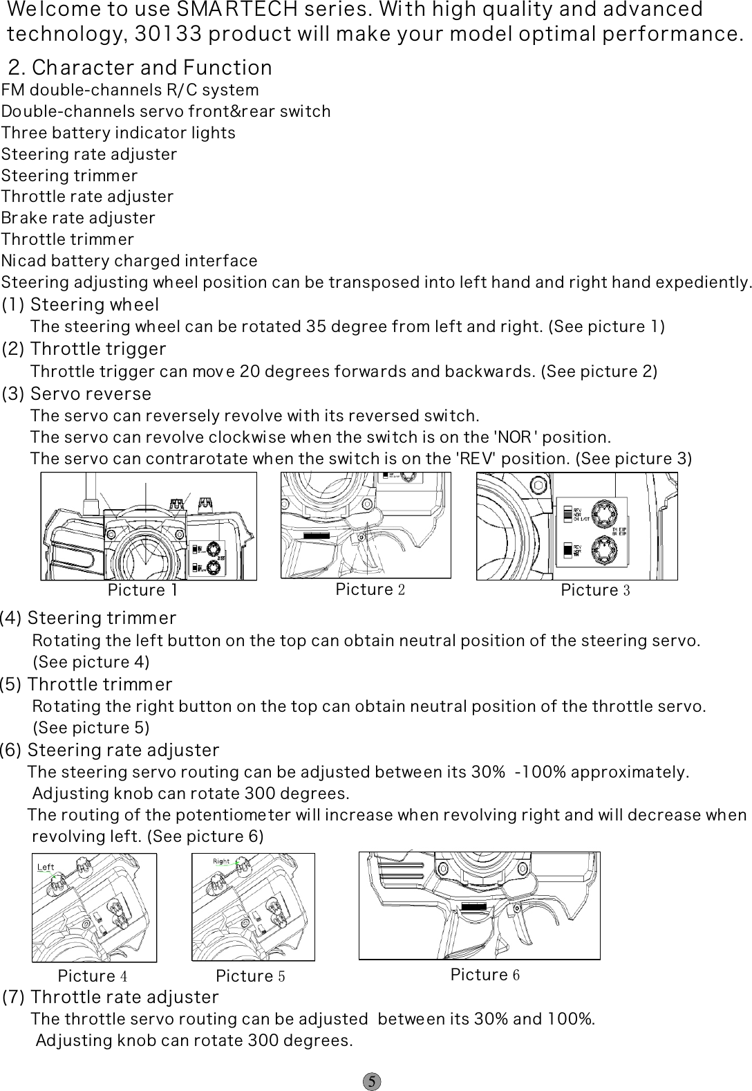 We lcome to use SMA RTECH series. Wi th high quality and advancedtechnology, 30133 product will make your model optimal performance. 2. Character and FunctionFM double-channels R/ C systemDo uble-channels servo front&amp;r ear switchThree battery indicator lightsSteering rate adjuster Steering trimm er Throttle rate adjusterBr ake rate adjusterThrottle trimm erNi cad battery charged interfaceSteering adjusting wh eel position can be transposed into left hand and right hand expediently.(1) Steering wh eel      The steering wh eel can be rotated 35 degree from left and right. (See picture 1)(2) Throttle trigger      Throttle trigger can mov e 20 degrees forwa rds and backwards. (See picture 2)(3) Servo reverse      The servo can reversely revolve wi th its reversed switch.      The servo can revolve clockwise when the switch is on the &apos;NOR &apos; position.      The servo can contrarotate when the swi tch is on the &apos;RE V&apos; position. (See picture 3)(4) Steering trimm er       Ro tating the left button on the top can obtain neutral position of the steering servo.        (See picture 4)(5) Throttle trimm er       Ro tating the right button on the top can obtain neutral position of the throttle servo.        (See picture 5)(6) Steering rate adjuster      The steering servo routing can be adjusted betwe en its 30%  -100% approximately.       Ad justing knob can rotate 300 degrees.      The routing of the potentiometer wi ll increase when revolving right and wi ll decrease when        revolving left. (See picture 6)       Picture 1 Picture 2Picture 3Picture 4Picture 5Picture 6(7) Throttle rate adjuster      The throttle servo routing can be adjusted  betwe en its 30% and 100%.       Ad justing knob can rotate 300 degrees.THTH