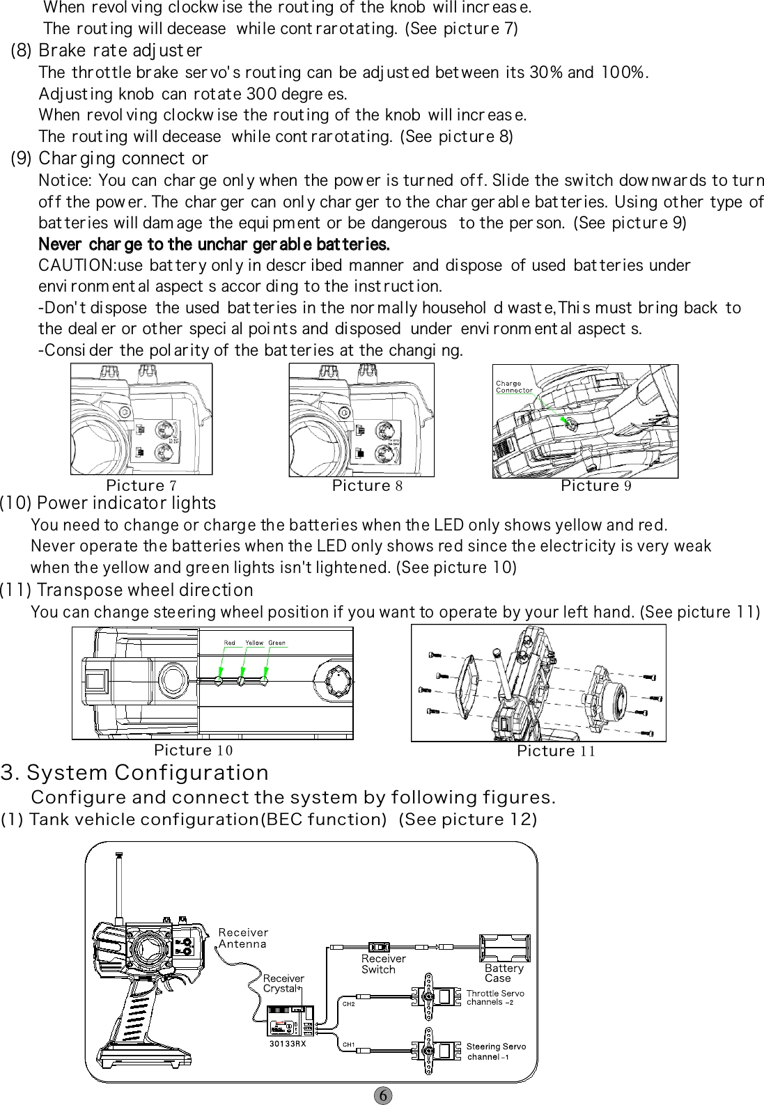        When  revol vi ng clockw ise the rout ing of the knob  will incr eas e.        The  rout ing will decease  whi le cont rar ot at ing.  (See pi ct ur e 7)(8) Brake rate adj ust er      The  thr ot tle brake  ser vo&apos; s rout ing can  be adj ust ed bet ween  its 30% and  10 0% .      Adj ust ing knob  can  rot at e 30 0 degre es.      When  revol vi ng clockw ise the rout ing of the knob  will incr eas e.      The  rout ing will decease  whi le cont rar ot at ing.  (See pi ct ur e 8)(9) Char gi ng connect or      Not ice: You can  char ge onl y when  the pow er is tur ned  of f. Slide the switch dow nw ar ds to turn      of f the pow er. The  char ger can  onl y char ger to the char ger abl e bat teries. Usi ng ot her  type  of       bat teries will dam age  the equi pm ent  or be dangerous  to the per son.  (See pi ct ur e 9)      Never  char ge to the unchar ger abl e bat ter ies.      CAUTION:use  bat tery onl y in descr ibed manner  and  di spose  of used  bat teries under        envi ronm ent al aspect s accor ding to the inst ruct ion.      -Don&apos; t di spose  the used  bat ter ies in the nor mal ly househol d wast e, Thi s must  br ing back  to      the deal er or ot her  speci al poi nt s and  di sposed  under  envi ronm ent al aspect s.      -Consi der  the pol ar ity of the bat ter ies at the changi ng.Never  char ge to the unchar ger abl e bat ter ies.      (10) Power indicator lights       You need to change or charg e th e batt eries when the LED only shows yellow and red.       Never opera te th e batt eri es when the LED only shows red since the electr icity is very weak        when the yellow and gre en lights isn&apos;t lighte ned. (See pictu re 10)(11) Transpose wheel dire ction       You can change ste eri ng wheel positi on if you want to operate by your left hand. (See pictu re 11)Picture 7Picture 8   Picture 9  Picture 1 0   Picture 1 13. System Configuration    Configure and connect the system by following figures.(1) Tank vehicle configuration(BEC function)  (See picture 12)Picture 12  