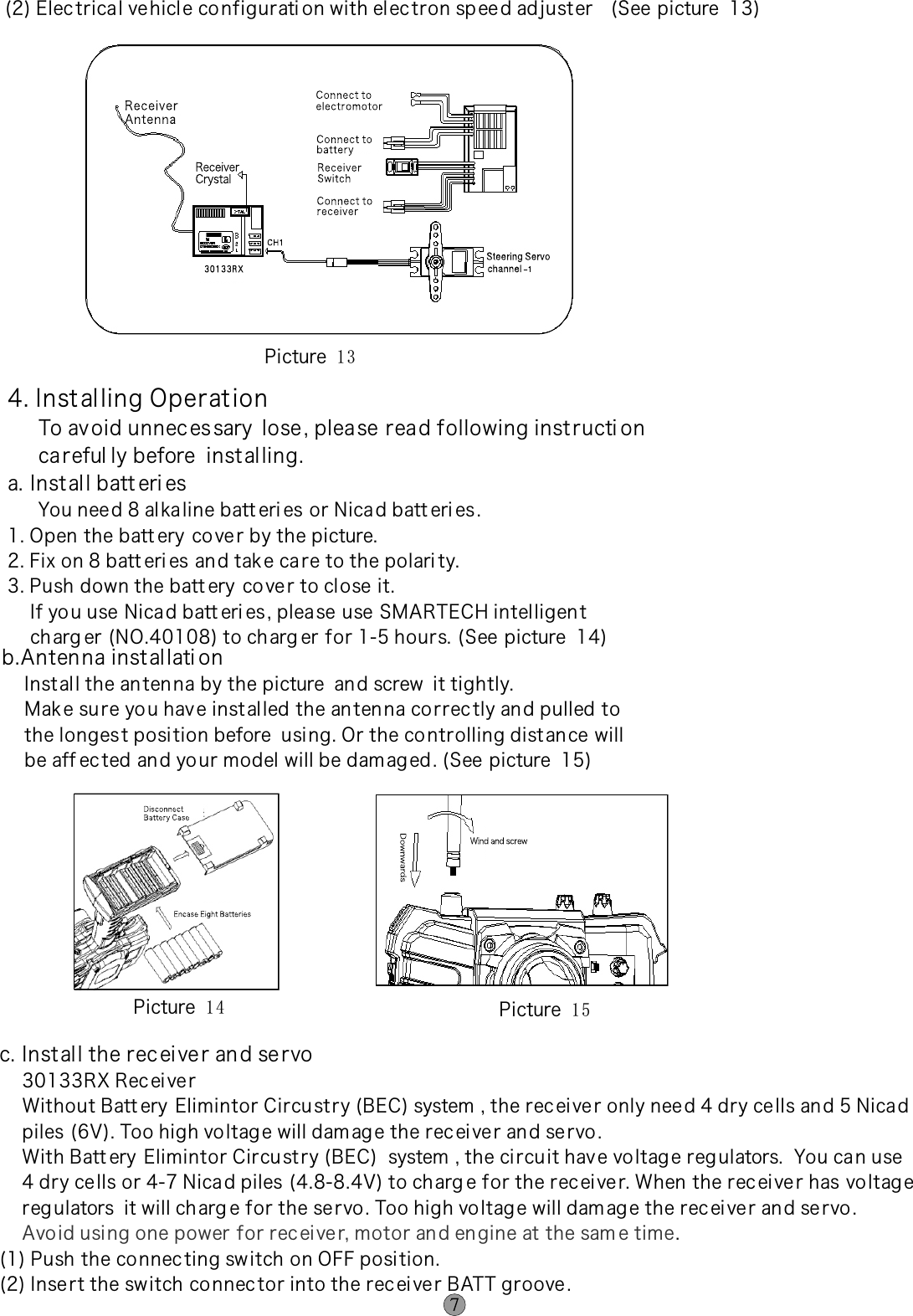 4. Instal ling Operat ion     To av oid unnec es sary  lose , plea se read following inst ructi on     ca reful ly before  instal ling.a. Inst al l batt eri es     You need 8 al ka line batt eri es or Nica d batt eri es .   1. Open the batt ery  co ve r by the picture.2. Fix on 8 batt eri es an d take ca re to the polari ty.3. Push down the batt ery  co ve r to close it.    If yo u use Nicad batt eri es, plea se use SMARTECH intelligen t     ch arg er (NO.40108) to charg er for 1-5 hours. (See picture  14)(2) Elec trical ve hicl e co nfigurati on with elec tron spee d ad juster   (See picture  13) b.Anten na inst al lati on    Inst al l the anten na by the picture  an d screw  it tightly.    Mak e su re yo u have inst al led the an ten na correc tly an d pulled to    the longest posi tion before  usi ng. Or the co ntrolling dist an ce will    be aff ec ted and yo ur model will be dam ag ed . (See picture  15)Picture  1 3  Picture  1 4   Picture  1 5 c. Inst al l the rec ei ve r an d se rvo    30133RX Rec ei ve r    Without Batt ery  Elimintor Circust ry (BEC) system , the rec ei ve r only nee d 4 dry ce lls an d 5 Nica d    piles (6V). Too high voltag e will dam ag e the rec ei ve r an d se rvo .    With Batt ery  Elimintor Circu st ry (BEC)  system , the ci rcuit hav e vo ltage reg ulators.  You ca n use    4 dry ce lls or 4-7 Nica d piles (4.8-8.4V) to ch arg e for the rec ei ve r. When the rec ei ve r has vo ltag e    reg ulators  it will charg e for the servo . Too high vo ltag e will dam ag e the rec ei ve r an d se rvo .     .(1) Push the co nnec ting switch on OFF posi tion.(2) Inse rt the switch co nnec tor into the recei ve r BATT groove .Avo id usi ng one power for rec ei ve r, motor and en gine at the sam e time