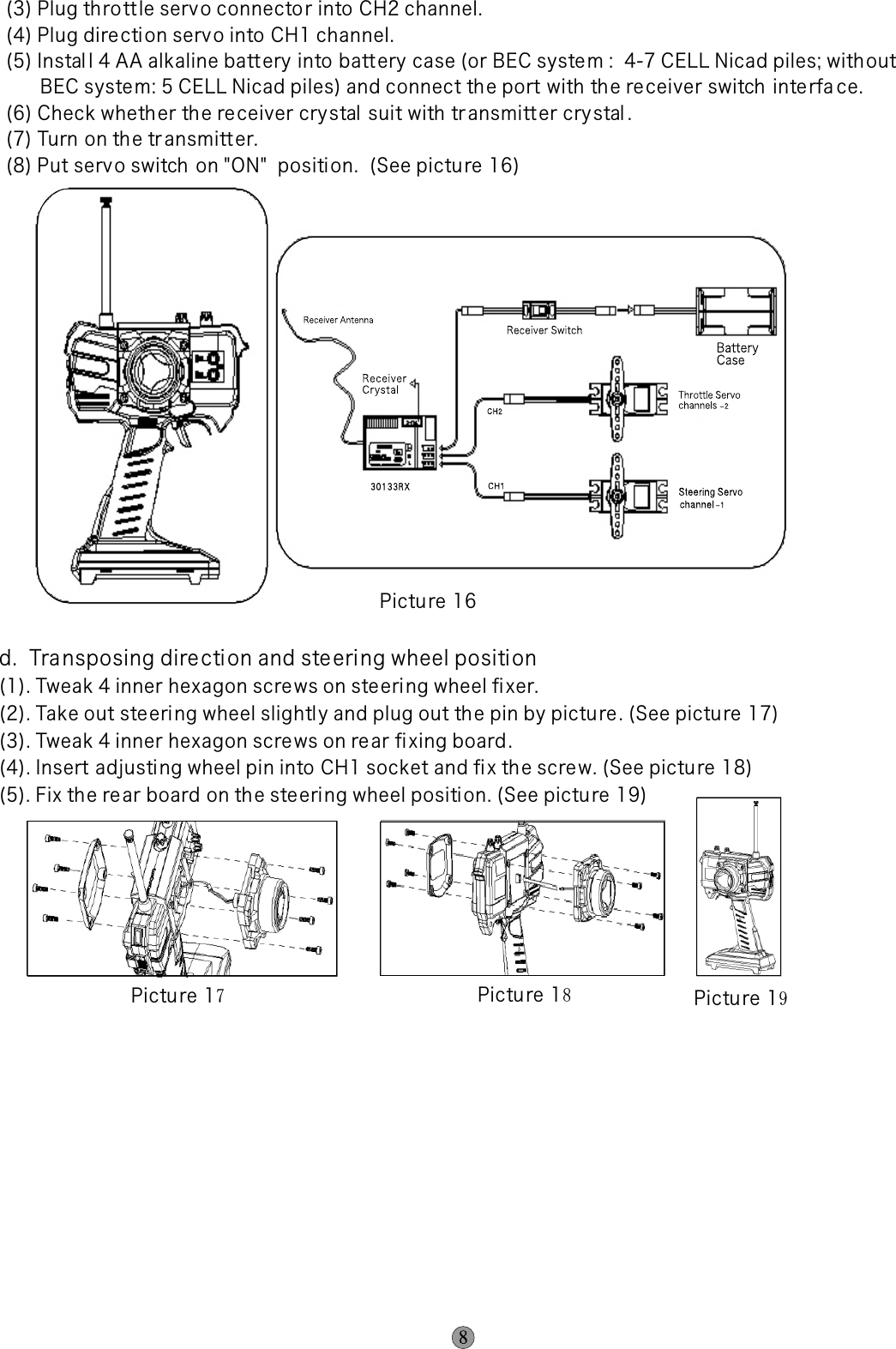 (3) Plug th ro tt le servo connecto r into CH2 channel.(4) Plug dire cti on serv o into CH1 channel.(5) Instal l 4 AA alkaline batt ery into batt ery case (or BEC syste m :  4-7 CELL Nicad piles; with out       BEC syste m: 5 CELL Nicad piles) and connect th e port with the re ceiver switch inte rfa ce.(6) Check wheth er the re ceiver crystal suit with transmitt er cry stal .(7) Turn on th e tr ansmitt er.(8) Put servo switch  on &quot;ON&quot;  position.  (See pictu re 16)d.  Transposing directi on and steering wheel positi on(1). Tweak 4 inner hexagon screws on ste eri ng wheel fi xer.(2). Take out ste ering wheel slightl y and plug out th e pin by pictu re . (See pictu re 17)(3). Tweak 4 inner hexagon screws on rear fixing board . (4). Insert adjusting wheel pin into CH1 socket and fix th e scre w. (See pictu re 18)(5). Fix th e re ar board on th e ste eri ng wheel position. (See picture 19)Picture 17Pictu re 18Pictu re 19Picture 16