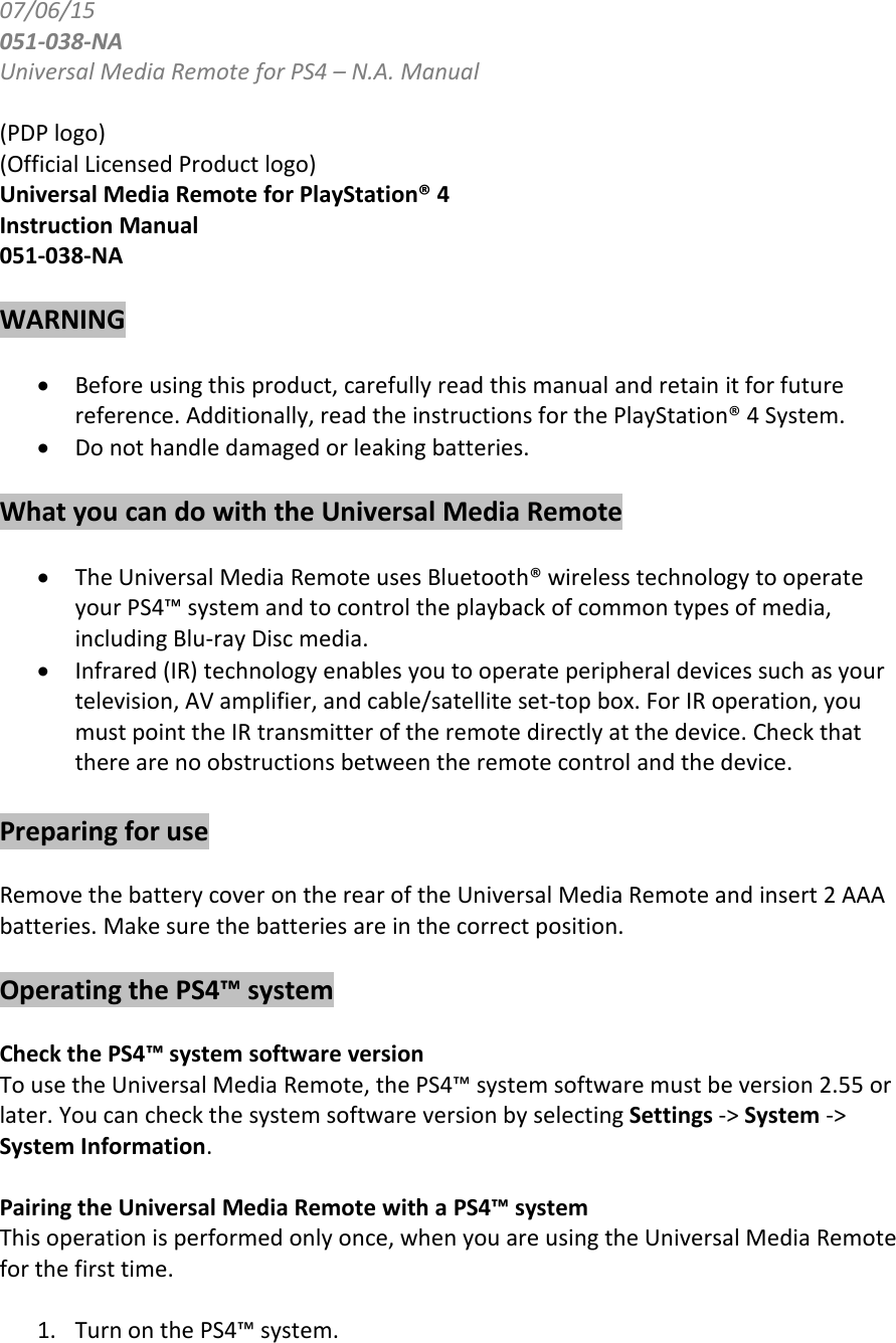 07/06/15051-038-NAUniversal Media Remote for PS4 – N.A. Manual(PDP logo)(Official Licensed Product logo)Universal Media Remote for PlayStation® 4Instruction Manual051-038-NAWARNINGBefore using this product, carefully read this manual and retain it for futurereference. Additionally, read the instructions for the PlayStation® 4 System.Do not handle damaged or leaking batteries.What you can do with the Universal Media RemoteThe Universal Media Remote uses Bluetooth® wireless technology to operateyour PS4™ system and to control the playback of common types of media,including Blu-ray Disc media.Infrared (IR) technology enables you to operate peripheral devices such as yourtelevision, AV amplifier, and cable/satellite set-top box. For IR operation, youmust point the IR transmitter of the remote directly at the device. Check thatthere are no obstructions between the remote control and the device.Preparing for useRemove the battery cover on the rear of the Universal Media Remote and insert 2 AAAbatteries. Make sure the batteries are in the correct position.Operating the PS4™ systemCheck the PS4™ system software versionTo use the Universal Media Remote, the PS4™ system software must be version 2.55 orlater. You can check the system software version by selecting Settings -&gt; System -&gt;System Information.Pairing the Universal Media Remote with a PS4™ systemThis operation is performed only once, when you are using the Universal Media Remotefor the first time.1. Turn on the PS4™ system.