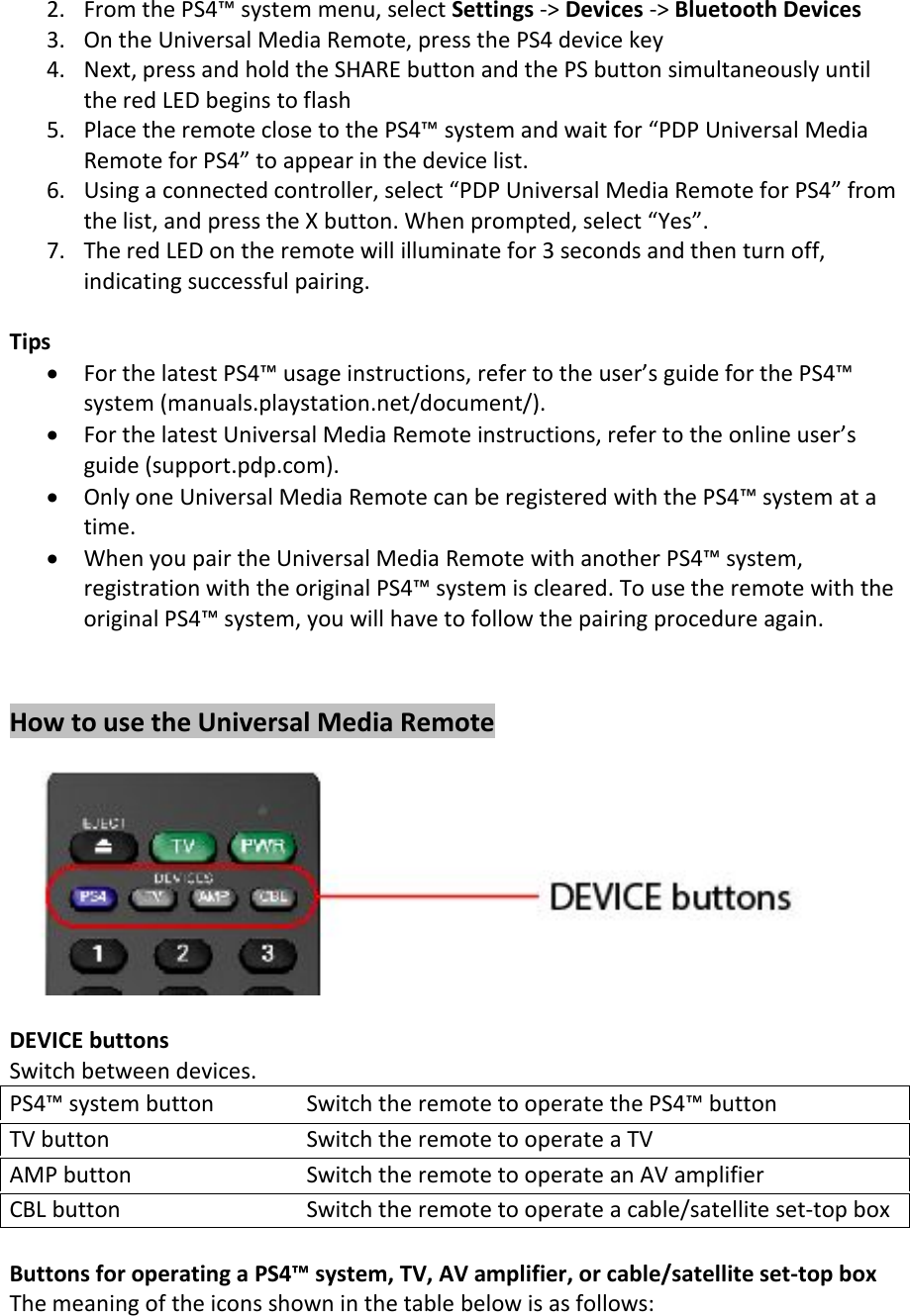 2. From the PS4™ system menu, select Settings -&gt; Devices -&gt; Bluetooth Devices3. On the Universal Media Remote, press the PS4 device key4. Next, press and hold the SHARE button and the PS button simultaneously untilthe red LED begins to flash5. Place the remote close to the PS4™ system and wait for “PDP Universal MediaRemote for PS4” to appear in the device list.6. Using a connected controller, select “PDP Universal Media Remote for PS4” fromthe list, and press the X button. When prompted, select “Yes”.7. The red LED on the remote will illuminate for 3 seconds and then turn off,indicating successful pairing.TipsFor the latest PS4™ usage instructions, refer to the user’s guide for the PS4™system (manuals.playstation.net/document/).For the latest Universal Media Remote instructions, refer to the online user’sguide (support.pdp.com).Only one Universal Media Remote can be registered with the PS4™ system at atime.When you pair the Universal Media Remote with another PS4™ system,registration with the original PS4™ system is cleared. To use the remote with theoriginal PS4™ system, you will have to follow the pairing procedure again.How to use the Universal Media RemoteDEVICE buttonsSwitch between devices.PS4™ system button Switch the remote to operate the PS4™ buttonTV button Switch the remote to operate a TVAMP button Switch the remote to operate an AV amplifierCBL button Switch the remote to operate a cable/satellite set-top boxButtons for operating a PS4™ system, TV, AV amplifier, or cable/satellite set-top boxThe meaning of the icons shown in the table below is as follows: