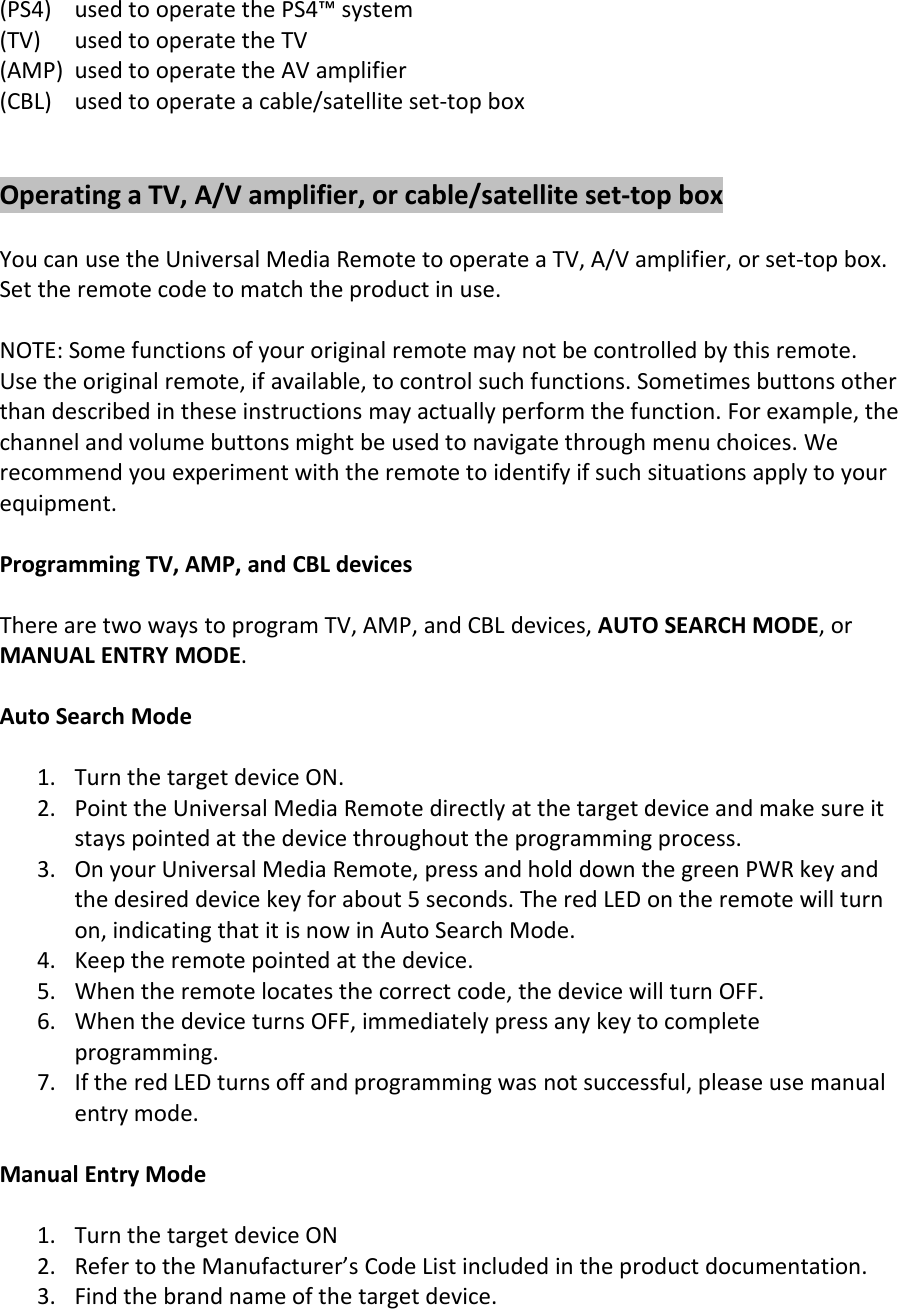 (PS4) used to operate the PS4™ system(TV) used to operate the TV(AMP) used to operate the AV amplifier(CBL) used to operate a cable/satellite set-top boxOperating a TV, A/V amplifier, or cable/satellite set-top boxYou can use the Universal Media Remote to operate a TV, A/V amplifier, or set-top box.Set the remote code to match the product in use.NOTE: Some functions of your original remote may not be controlled by this remote.Use the original remote, if available, to control such functions. Sometimes buttons otherthan described in these instructions may actually perform the function. For example, thechannel and volume buttons might be used to navigate through menu choices. Werecommend you experiment with the remote to identify if such situations apply to yourequipment.Programming TV, AMP, and CBL devicesThere are two ways to program TV, AMP, and CBL devices, AUTO SEARCH MODE, orMANUAL ENTRY MODE.Auto Search Mode1. Turn the target device ON.2. Point the Universal Media Remote directly at the target device and make sure itstays pointed at the device throughout the programming process.3. On your Universal Media Remote, press and hold down the green PWR key andthe desired device key for about 5 seconds. The red LED on the remote will turnon, indicating that it is now in Auto Search Mode.4. Keep the remote pointed at the device.5. When the remote locates the correct code, the device will turn OFF.6. When the device turns OFF, immediately press any key to completeprogramming.7. If the red LED turns off and programming was not successful, please use manualentry mode.Manual Entry Mode1. Turn the target device ON2. Refer to the Manufacturer’s Code List included in the product documentation.3. Find the brand name of the target device.