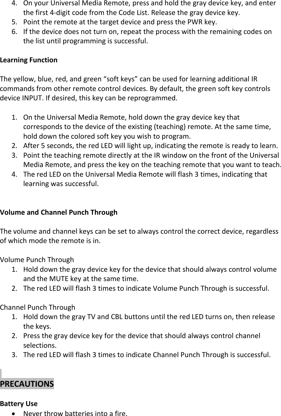 4. On your Universal Media Remote, press and hold the gray device key, and enterthe first 4-digit code from the Code List. Release the gray device key.5. Point the remote at the target device and press the PWR key.6. If the device does not turn on, repeat the process with the remaining codes onthe list until programming is successful.Learning FunctionThe yellow, blue, red, and green “soft keys” can be used for learning additional IRcommands from other remote control devices. By default, the green soft key controlsdevice INPUT. If desired, this key can be reprogrammed.1. On the Universal Media Remote, hold down the gray device key thatcorresponds to the device of the existing (teaching) remote. At the same time,hold down the colored soft key you wish to program.2. After 5 seconds, the red LED will light up, indicating the remote is ready to learn.3. Point the teaching remote directly at the IR window on the front of the UniversalMedia Remote, and press the key on the teaching remote that you want to teach.4. The red LED on the Universal Media Remote will flash 3 times, indicating thatlearning was successful.Volume and Channel Punch ThroughThe volume and channel keys can be set to always control the correct device, regardlessof which mode the remote is in.Volume Punch Through1. Hold down the gray device key for the device that should always control volumeand the MUTE key at the same time.2. The red LED will flash 3 times to indicate Volume Punch Through is successful.Channel Punch Through1. Hold down the gray TV and CBL buttons until the red LED turns on, then releasethe keys.2. Press the gray device key for the device that should always control channelselections.3. The red LED will flash 3 times to indicate Channel Punch Through is successful.PRECAUTIONSBattery UseNever throw batteries into a fire.