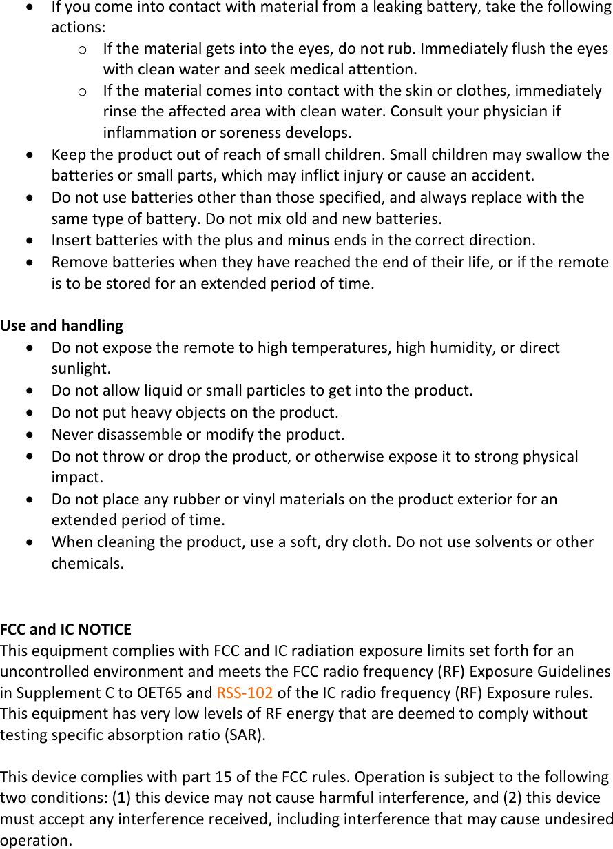 If you come into contact with material from a leaking battery, take the followingactions:oIf the material gets into the eyes, do not rub. Immediately flush the eyeswith clean water and seek medical attention.oIf the material comes into contact with the skin or clothes, immediatelyrinse the affected area with clean water. Consult your physician ifinflammation or soreness develops.Keep the product out of reach of small children. Small children may swallow thebatteries or small parts, which may inflict injury or cause an accident.Do not use batteries other than those specified, and always replace with thesame type of battery. Do not mix old and new batteries.Insert batteries with the plus and minus ends in the correct direction.Remove batteries when they have reached the end of their life, or if the remoteis to be stored for an extended period of time.Use and handlingDo not expose the remote to high temperatures, high humidity, or directsunlight.Do not allow liquid or small particles to get into the product.Do not put heavy objects on the product.Never disassemble or modify the product.Do not throw or drop the product, or otherwise expose it to strong physicalimpact.Do not place any rubber or vinyl materials on the product exterior for anextended period of time.When cleaning the product, use a soft, dry cloth. Do not use solvents or otherchemicals.FCC and IC NOTICEThis equipment complies with FCC and IC radiation exposure limits set forth for anuncontrolled environment and meets the FCC radio frequency (RF) Exposure Guidelinesin Supplement C to OET65 and RSS-102 of the IC radio frequency (RF) Exposure rules.This equipment has very low levels of RF energy that are deemed to comply withouttesting specific absorption ratio (SAR).This device complies with part 15 of the FCC rules. Operation is subject to the followingtwo conditions: (1) this device may not cause harmful interference, and (2) this devicemust accept any interference received, including interference that may cause undesiredoperation.