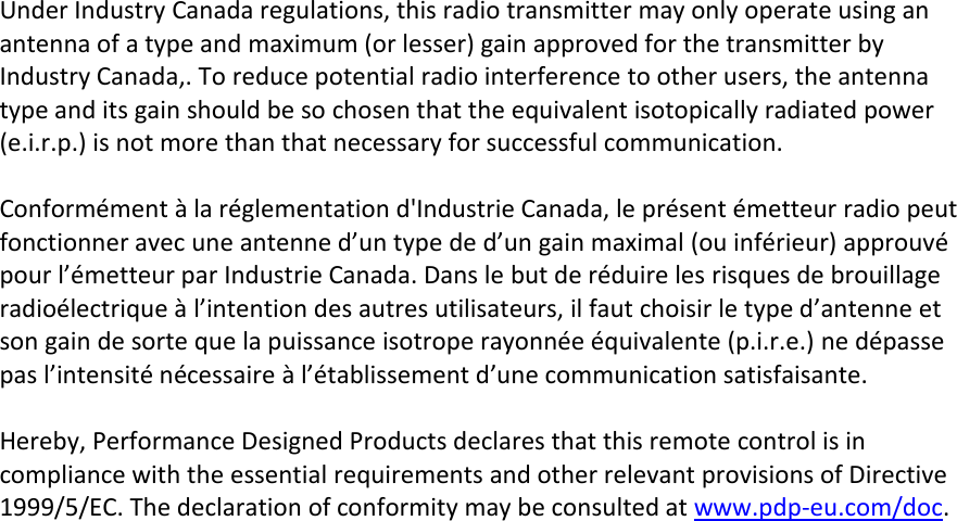 Under Industry Canada regulations, this radio transmitter may only operate using anantenna of a type and maximum (or lesser) gain approved for the transmitter byIndustry Canada,. To reduce potential radio interference to other users, the antennatype and its gain should be so chosen that the equivalent isotopically radiated power(e.i.r.p.) is not more than that necessary for successful communication.Conformément à la réglementation d&apos;Industrie Canada, le présent émetteur radio peutfonctionner avec une antenne d’un type de d’un gain maximal (ou inférieur) approuvépour l’émetteur par Industrie Canada. Dans le but de réduire les risques de brouillageradioélectrique à l’intention des autres utilisateurs, il faut choisir le type d’antenne etson gain de sorte que la puissance isotrope rayonnée équivalente (p.i.r.e.) ne dépassepas l’intensité nécessaire à l’établissement d’une communication satisfaisante.Hereby, Performance Designed Products declares that this remote control is incompliance with the essential requirements and other relevant provisions of Directive1999/5/EC. The declaration of conformity may be consulted at www.pdp-eu.com/doc.