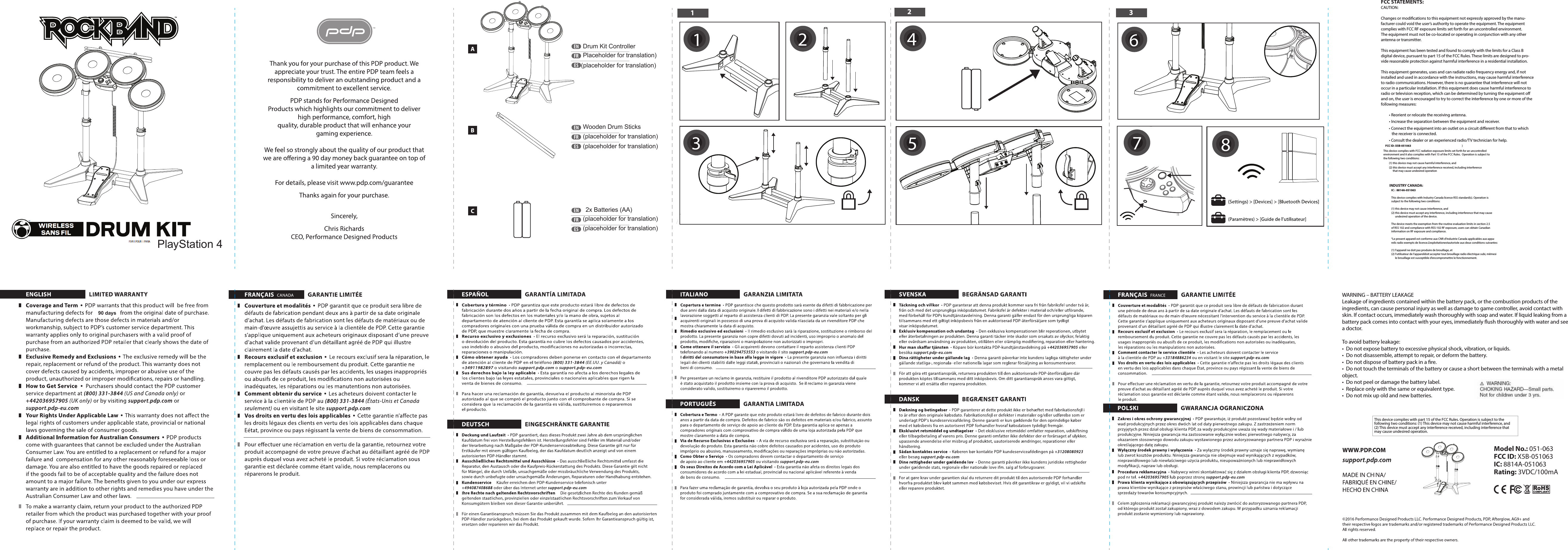 PlayStation 4Drum Kit ControllerPlaceholder for translation)Wooden Drum Sticks(placeholder for translation)(placeholder for translation)(placeholder for translation) 2x Batteries (AA)(placeholder for translation)(placeholder for translation)90 daysFCC STATEMENTS:CAUTION:  Changes or modications to this equipment not expressly approved by the manu-facturer could void the user’s authority to operate the equipment. The equipment complies with FCC RF exposure limits set forth for an uncontrolled environment. The equipment must not be co-located or operating in conjunction with any other antenna or transmitter.  This equipment has been tested and found to comply with the limits for a Class Bdigital device, pursuant to part 15 of the FCC Rules. These limits are designed to pro-vide reasonable protection against harmful interference in a residential installation.   This equipment generates, uses and can radiate radio frequency energy and, if not installed and used in accordance with the instructions, may cause harmful interference to radio communications. However, there is no guarantee that interference will not occur in a particular installation. If this equipment does cause harmful interference to radio or television reception, which can be determined by turning the equipment o and on, the user is encouraged to try to correct the interference by one or more of the following measures:  • Reorient or relocate the receiving antenna. • Increase the separation between the equipment and receiver. • Connect the equipment into an outlet on a circuit dierent from that to which      the receiver is connected. • Consult the dealer or an experienced radio/TV technician for help.This device complies with part 15 of the FCC Rules. Operation is subject to the following two conditions: (1) This device may not cause harmful interference, and (2) This device must accept any interference received, including interference that may cause undesired operation.Model No.: 051-063FCC ID: X5B-051063IC: 8814A-051063Rating: 3VDC/100mAINDUSTRY CANADA:  IC :  8814A-051063  This device complies with Industry Canada licence RSS standard(s). Operation is subject to the following two conditions: (1) this device may not cause interference, and(2) this device must accept any interference, including interference that may cause        undesired operation of the device. The device meets the exemption from the routine evaluation limits in section 2.5 of RSS 102 and compliance with RSS-102 RF exposure, users can obtain Canadian information on RF exposure and compliance. “Le present appareil est conforme aux CNR d’Industrie Canada applicables aux appa-reils radio exempts de licence.L’exploitationestautorisée aux deux conditions suivantes: (1) l’appareil ne doit pas produire de brouillage, et(2) l’utilisateur de l’appareildoit accepter tout brouillage radio électrique subi, mêmesi        le brouillage est susceptible d’encompromettre le fonctionnement.FCC ID: X5B-051063 )This device complies with FCC radiation exposure limits set forth for an uncontrolled  environment and it also complies with Part 15 of the FCC Rules.  Operation is subject to the following two conditions:  (1) this device may not cause harmful interference, and  (2) this device must accept any interference received, including interference      that may cause undesired operationWARNING – BATTERY LEAKAGELeakage of ingredients contained within the battery pack, or the combustion products of the ingredients, can cause personal injury as well as damage to game controller, avoid contact with skin. If contact occurs, immediately wash thoroughly with soap and water. If liquid leaking from a battery pack comes into contact with your eyes, immediately ush thoroughly with water and see a doctor.To avoid battery leakage:•  Do not expose battery to excessive physical shock, vibration, or liquids.•  Do not disassemble, attempt to repair, or deform the battery.•  Do not dispose of battery pack in a re.•  Do not touch the terminals of the battery or cause a short between the terminals with a metal object.•  Do not peel or damage the battery label.•  Replace only with the same or equivalent type.•  Do not mix up old and new batteries.12346587
