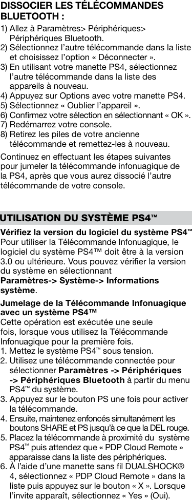 UTILISATION DU SYSTÈME PS4™Vériﬁez la version du logiciel du système PS4™ Pour utiliser la Télécommande Infonuagique, le logiciel du système PS4™ doit être à la version 3.0 ou ultérieure. Vous pouvez vériﬁer la version du système en sélectionnant  Paramètres-&gt; Système-&gt; Informations système.Jumelage de la Télécommande Infonuagique avec un système PS4™Cette opération est exécutée une seule fois, lorsque vous utilisez la Télécommande Infonuagique pour la première fois.1.  Mettez le système PS4™ sous tension.2.  Utilisez une télécommande connectée pour sélectionner Paramètres -&gt; Périphériques -&gt; Périphériques Bluetooth à partir du menu PS4™ du système.3.  Appuyez sur le bouton PS une fois pour activer la télécommande.4.  Ensuite, maintenez enfoncés simultanément les boutons SHARE et PS jusqu’à ce que la DEL rouge.5.  Placez la télécommande à proximité du  système PS4™ puis attendez que « PDP Cloud Remote » apparaisse dans la liste des périphériques.6.  À l’aide d’une manette sans ﬁl DUALSHOCK® 4, sélectionnez « PDP Cloud Remote » dans la liste puis appuyez sur le bouton « X ». Lorsque l’invite apparaît, sélectionnez « Yes » (Oui).DISSOCIER LES TÉLÉCOMMANDES BLUETOOTH :1)  Allez à Paramètres&gt; Périphériques&gt; Périphériques Bluetooth.2)  Sélectionnez l’autre télécommande dans la liste et choisissez l’option « Déconnecter ».3)  En utilisant votre manette PS4, sélectionnez l’autre télécommande dans la liste des appareils à nouveau.4)  Appuyez sur Options avec votre manette PS4.5)  Sélectionnez « Oublier l’appareil ».6)  Conﬁrmez votre sélection en sélectionnant « OK ».7)  Redémarrez votre console.8)  Retirez les piles de votre ancienne télécommande et remettez-les à nouveau.Continuez en effectuant les étapes suivantes pour jumeler la télécommande infonuagique de la PS4, après que vous aurez dissocié l’autre télécommande de votre console.