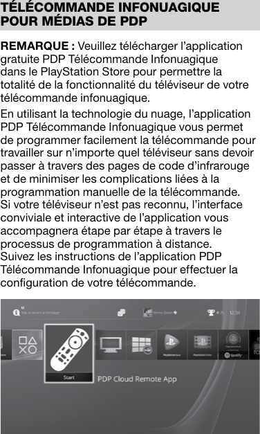 REMARQUE : Veuillez télécharger l’application gratuite PDP Télécommande Infonuagique dans le PlayStation Store pour permettre la totalité de la fonctionnalité du téléviseur de votre télécommande infonuagique.En utilisant la technologie du nuage, l’application PDP Télécommande Infonuagique vous permet de programmer facilement la télécommande pour travailler sur n’importe quel téléviseur sans devoir passer à travers des pages de code d’infrarouge et de minimiser les complications liées à la programmation manuelle de la télécommande. Si votre téléviseur n’est pas reconnu, l’interface conviviale et interactive de l’application vous accompagnera étape par étape à travers le processus de programmation à distance. Suivez les instructions de l’application PDP Télécommande Infonuagique pour effectuer la conﬁguration de votre télécommande. TÉLÉCOMMANDE INFONUAGIQUE POUR MÉDIAS DE PDP