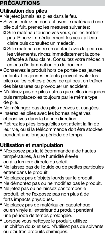 PRÉCAUTIONSUtilisation des piles• Ne jetez jamais les piles dans le feu.•  Si vous entrez en contact avec le matériau d’une pile qui fuit, prenez les mesures suivantes:  ¤  Si le matériau touche vos yeux, ne les frottez pas. Rincez immédiatement les yeux à l’eau claire puis consultez un médecin.  ¤  Si le matériau entre en contact avec la peau ou les vêtements, rincez immédiatement la zone affectée à l’eau claire. Consultez votre médecin en cas d’inﬂammation ou de douleur.•  Conservez le produit hors de portée des jeunes enfants. Les jeunes enfants peuvent avaler les piles ou les petites pièces, ce qui peut en traîner des bless ures ou provoquer un accident.•  N’utilisez pas de piles autres que celles indiquées puis remplacez-les toujours par le même type  de pile. • Ne mélangez pas des piles neuves et usagées.•  Insérez les piles avec les bornes négatives  et positives dans la bonne direction.•  Retirez les piles lorsqu’elles ont atteint la ﬁn de leur vie, ou si la télécommande doit être stockée pendant une longue période de temps.Utilisation et manipulation•  N’exposez pas la télécommande à de hautes températures, à une humidité élevée  ou à la lumière directe du soleil.•  Ne laissez pas de liquide ou de petites particules entrer dans le produit.• Ne placez pas d’objets lourds sur le produit.• Ne démontez pas ou ne modiﬁez pas le produit.•  Ne jetez pas ou ne laissez pas tomber le  produit, et ne l’exposez pas non plus à de  forts impacts physiques.•  Ne placez pas de matériau en caoutchouc  ou en vinyle à l’extérieur du produit pendant  une période de temps prolongée.•  Lorsque vous nettoyez le produit, utilisez  un chiffon doux et sec. N’utilisez pas de solvants ou d’autres produits chimiques.
