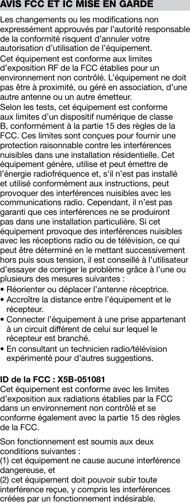 Les changements ou les modiﬁcations non expressément approuvés par l’autorité responsable de la conformité risquent d’annuler votre autorisation d’utilisation de l’équipement. Cet équipement est conforme aux limites d’exposition RF de la FCC établies pour un environnement non contrôlé. L’équipement ne doit pas être à proximité, ou géré en association, d’une autre antenne ou un autre émetteur.Selon les tests, cet équipement est conforme aux limites d’un dispositif numérique de classe B, conformément à la partie 15 des règles de la FCC. Ces limites sont conçues pour fournir une protection raisonnable contre les interférences nuisibles dans une installation résidentielle. Cet équipement génère, utilise et peut émettre de l’énergie radiofréquence et, s’il n’est pas installé et utilisé conformément aux instructions, peut provoquer des interférences nuisibles avec les communications radio. Cependant, il n’est pas garanti que ces interférences ne se produiront pas dans une installation particulière. Si cet équipement provoque des interférences nuisibles avec les réceptions radio ou de télévision, ce qui peut être déterminé en le mettant successivement hors puis sous tension, il est conseillé à l’utilisateur d’essayer de corriger le problème grâce à l’une ou plusieurs des mesures suivantes :• Réorienter ou déplacer l’antenne réceptrice.•  Accroître la distance entre l’équipement et le récepteur.•  Connecter l’équipement à une prise appartenant à un circuit différent de celui sur lequel le récepteur est branché.•  En consultant un technicien radio/télévision expérimenté pour d’autres suggestions.ID de la FCC : X5B-051081Cet équipement est conforme avec les limites d’exposition aux radiations établies par la FCC dans un environnement non contrôlé et se conforme également avec la partie 15 des règles de la FCC. Son fonctionnement est soumis aux deux conditions suivantes :  (1) cet équipement ne cause aucune interférence dangereuse, et(2) cet équipement doit pouvoir subir toute interférence reçue, y compris les interférences créées par un fonctionnement indésirable.AVIS FCC ET IC MISE EN GARDE