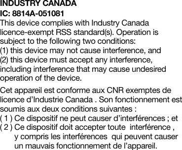 INDUSTRY CANADAIC: 8814A-051081This device complies with Industry Canada licence-exempt RSS standard(s). Operation is  subject to the following two conditions:  (1) this device may not cause interference, and  (2) this device must accept any interference, including interference that may cause undesired operation of the device. Cet appareil est conforme aux CNR exemptes de licence d’Industrie Canada . Son fonctionnement est soumis aux deux conditions suivantes :( 1 )  Ce dispositif ne peut causer d’interférences ; et( 2 )  Ce dispositif doit accepter toute  interférence ,  y compris les interférences  qui peuvent causer un mauvais fonctionnement de l’appareil. 
