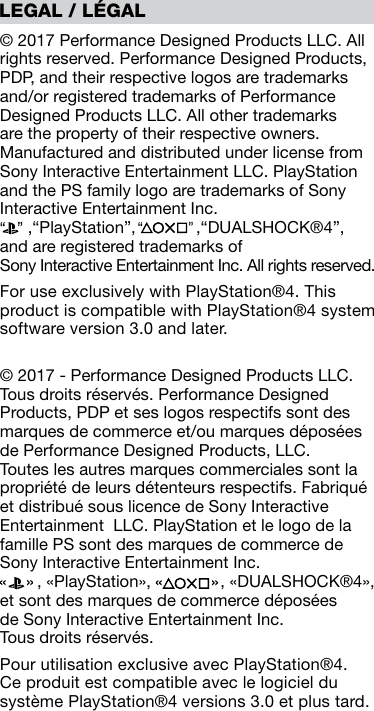 © 2017 Performance Designed Products LLC. All rights reserved. Performance Designed Products, PDP, and their respective logos are trademarks and/or registered trademarks of Performance Designed Products LLC. All other trademarks are the property of their respective owners. Manufactured and distributed under license from Sony Interactive Entertainment LLC. PlayStation and the PS family logo are trademarks of Sony Interactive Entertainment Inc.       ,“PlayStation”,             ,“DUALSHOCK®4”,  and are registered trademarks of  Sony Interactive Entertainment Inc. All rights reserved.For use exclusively with PlayStation®4. This product is compatible with PlayStation®4 system software version 3.0 and later.© 2017 - Performance Designed Products LLC. Tous droits réservés. Performance Designed Products, PDP et ses logos respectifs sont des marques de commerce et/ou marques déposées de Performance Designed Products, LLC. Toutes les autres marques commerciales sont la propriété de leurs détenteurs respectifs. Fabriqué et distribué sous licence de Sony Interactive Entertainment  LLC. PlayStation et le logo de la famille PS sont des marques de commerce de Sony Interactive Entertainment Inc.          , «PlayStation»,               , «DUALSHOCK®4», et sont des marques de commerce déposées  de Sony Interactive Entertainment Inc.  Tous droits réservés.Pour utilisation exclusive avec PlayStation®4. Ce produit est compatible avec le logiciel du système PlayStation®4 versions 3.0 et plus tard.LEGAL / LÉGAL