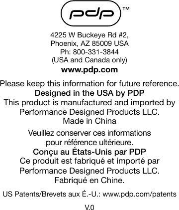 4225 W Buckeye Rd #2,  Phoenix, AZ 85009 USAPh: 800-331-3844(USA and Canada only)www.pdp.comPlease keep this information for future reference.Designed in the USA by PDPThis product is manufactured and imported by Performance Designed Products LLC.Made in ChinaVeuillez conserver ces informations  pour référence ultérieure.Conçu au États-Unis par PDPCe produit est fabriqué et importé par Performance Designed Products LLC. Fabriqué en Chine.US Patents/Brevets aux É.-U.: www.pdp.com/patentsV.0