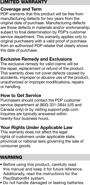 LIMITED WARRANTY Coverage and Term PDP warrants that this product will be free from manufacturing defects for two years from the original date of purchase. Manufacturing defects are those defects in materials and/or workmanship, subject to ﬁnal determination by PDP’s customer service department. This warranty applies only to original purchasers with a valid proof of purchase from an authorized PDP retailer that clearly shows the date of purchase.Exclusive Remedy and Exclusions The exclusive remedy for valid claims will be the repair, replacement or refund of the product. This warranty does not cover defects caused by accidents, improper or abusive use of the product, unauthorized or improper modiﬁcations, repairs  or handling.How to Get Service Purchasers should contact the PDP customer service department at (800) 331-3844 (US and Canada only) or by visiting support.pdp.com.Inquiries are typically answered within twenty-four business hours. Your Rights Under Applicable Law This warranty does not affect the legal rights of customers under applicable state, provincial or national laws governing the sale of consumer goods.•  Before using this product, carefully read this manual and keep it for future reference. Additionally, read the instructions for the PlayStation®4 system.• Do not handle damaged or leaking batteries.WARNING