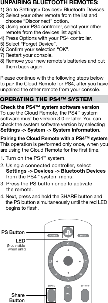 UNPAIRING BLUETOOTH REMOTES:1) Go to Settings&gt; Devices&gt; Bluetooth Devices.2)  Select your other remote from the list and choose “Disconnect” option.3)  Using your PS4 controller, select your other remote from the devices list again.4) Press Options with your PS4 controller.5) Select “Forget Device”.6) Conﬁrm your selection “OK”.7) Restart your console.8)  Remove your new remote’s batteries and put them back again.Please continue with the following steps below to pair the Cloud Remote for PS4, after you have unpaired the other remote from your console.Check the PS4™ system software versionTo use the Cloud Remote, the PS4™ system software must be version 3.0 or later. You can check the system software version by selecting Settings -&gt; System -&gt; System Information.Pairing the Cloud Remote with a PS4™ systemThis operation is performed only once, when you are using the Cloud Remote for the ﬁrst time.1. Turn on the PS4™ system.2.  Using a connected controller, select  Settings -&gt; Devices -&gt; Bluetooth Devices from the PS4™ system menu.3.  Press the PS button once to activate  the remote.4.  Next, press and hold the SHARE button and  the PS button simultaneously until the red LED begins to ﬂash.OPERATING THE PS4™ SYSTEML1 R1L2 R2PS ButtonShare Button(Not visible  when unlit)LED