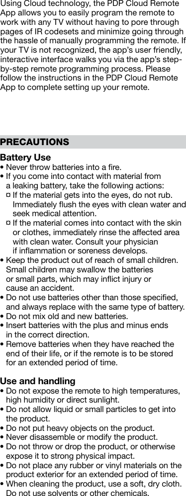 Battery Use• Never throw batteries into a ﬁre.•  If you come into contact with material from  a leaking battery, take the following actions:  ¤  If the material gets into the eyes, do not rub.Immediately ﬂush the eyes with clean water and seek medical attention.  ¤  If the material comes into contact with the skin or clothes, immediately rinse the affected area with clean water. Consult your physician  if inﬂammation or soreness develops.•  Keep the product out of reach of small children.Small children may swallow the batteries  or small parts, which may inﬂict injury or  cause an accident.•  Do not use batteries other than those speciﬁed, and always replace with the same type of battery.• Do not mix old and new batteries.•  Insert batteries with the plus and minus ends  in the correct direction.•  Remove batteries when they have reached the end of their life, or if the remote is to be stored  for an extended period of time.Use and handling•  Do not expose the remote to high temperatures, high humidity or direct sunlight.•  Do not allow liquid or small particles to get into the product.•  Do not put heavy objects on the product.•  Never disassemble or modify the product.•  Do not throw or drop the product, or otherwise expose it to strong physical impact.•  Do not place any rubber or vinyl materials on the product exterior for an extended period of time.•  When cleaning the product, use a soft, dry cloth.Do not use solvents or other chemicals.PRECAUTIONSUsing Cloud technology, the PDP Cloud Remote App allows you to easily program the remote to work with any TV without having to pore through pages of IR codesets and minimize going through the hassle of manually programming the remote. If your TV is not recognized, the app’s user friendly, interactive interface walks you via the app’s step-by-step remote programming process. Please follow the instructions in the PDP Cloud Remote App to complete setting up your remote. 