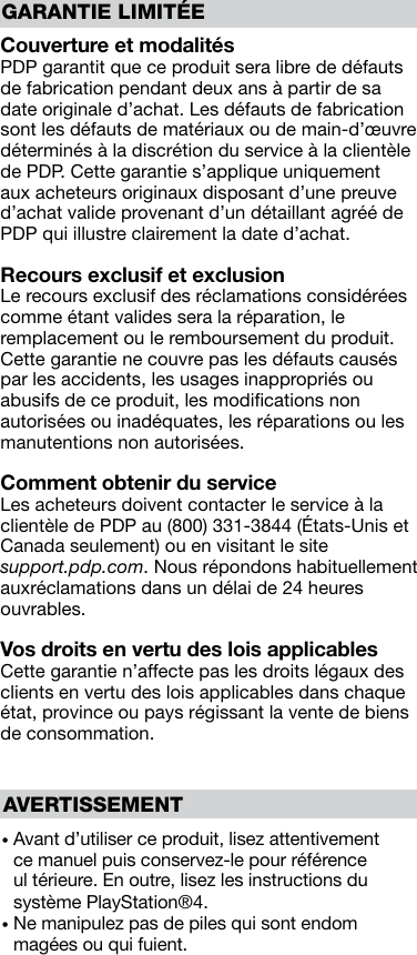 GARANTIE LIMITÉECouverture et modalités PDP garantit que ce produit sera libre de défauts de fabrication pendant deux ans à partir de sa date originale d’achat. Les défauts de fabrication sont les défauts de matériaux ou de main-d’œuvre déterminés à la discrétion du service à la clientèle de PDP. Cette garantie s’applique uniquement aux acheteurs originaux disposant d’une preuve d’achat valide provenant d’un détaillant agréé de PDP qui illustre clairement la date d’achat.Recours exclusif et exclusion Le recours exclusif des réclamations considérées comme étant valides sera la réparation, le remplacement ou le remboursement du produit. Cette garantie ne couvre pas les défauts causés par les accidents, les usages inappropriés ou abusifs de ce produit, les modiﬁcations non autorisées ou inadéquates, les réparations ou les manutentions non autorisées.Comment obtenir du service Les acheteurs doivent contacter le service à la clientèle de PDP au (800) 331-3844 (États-Unis et Canada seulement) ou en visitant le site  support.pdp.com. Nous répondons habituellement aux réclamations dans un délai de 24 heures ouvrables.Vos droits en vertu des lois applicables Cette garantie n’affecte pas les droits légaux des clients en vertu des lois applicables dans chaque état, province ou pays régissant la vente de biens de consommation.•  Avant d’utiliser ce produit, lisez attentivement ce manuel puis conservez-le pour référence ul térieure. En outre, lisez les instructions du système PlayStation®4.•  Ne manipulez pas de piles qui sont endom magées ou qui fuient.AVERTISSEMENT