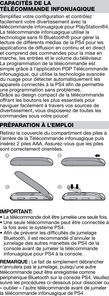 Simpliﬁez votre conﬁguration et contrôlez facilement votre divertissement avec la télécommande infonuagique pour PlayStation®4. La télécommande infonuagique utilise la technologie sans ﬁl Bluetooth® pour gérer la lecture de différents médias de la PS4 pour les applications de diffusion en continu et en direct et comprend des commandes pour la mise en marche, les entrées et le volume du téléviseur. La programmation de la télécommande est simple grâce à l’application PDP Télécommande infonuagique, qui utilise la technologie avancée du nuage pour détecter automatiquement les appareils connectés à la PS4 aﬁn de permettre une programmation sans problèmes. Grâce au design compact de la télécommande offrant les boutons les plus essentiels pour naviguer facilement à travers vos sources de divertissement, vous disposerez de toutes les commandes sous votre pouce!Retirez le couvercle du compartiment des piles à l’arrière de la Télécommande infonuagique puis insérez 2 piles AAA. Assurez-vous que les piles sont correctement orientées.IMPORTANT: •  La télécommande doit être jumelée une seule fois. •  Une seule télécommande peut être connectée à la fois avec le système PS4. •  Aﬁn de prévenir les difﬁcultés de jumelage Bluetooth, il est recommandé d’annuler le jumelage des autres manettes de PS4 de la console avant de jumeler la télécommande infonuagique pour PS4 à la console.REMARQUE : Le fait de simplement débrancher n’annulera pas le jumelage, puisqu’une autre télécommande peut être enregistrée comme périphérique Bluetooth sur la console PS4. Veuillez suivre les procédures ci-dessous pour dissocier ou « oublier » l’autre télécommande avant de jumeler la télécommande infonuagique de PS4.CAPACITÉS DE LA TÉLÉCOMMANDE INFONUAGIQUEPRÉPARATION À L’EMPLOI