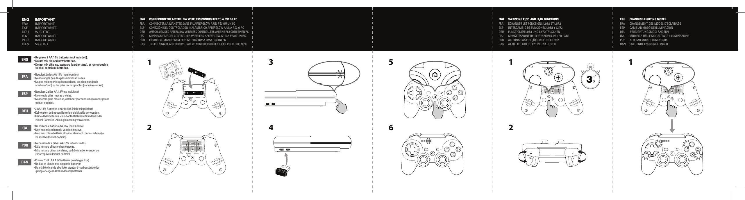 AAAAAAAA1AAAAAAAA116 2CHANGING LIGHTING MODESCHANGEMENT DES MODES D’ÉCLAIRAGECAMBIAR MODO DE ILUMINACIÓNBELEUCHTUNGSMODI ÄNDERNMODIFICA DELLE MODALITÀ DI ILLUMINAZIONEALTERAR MODOS LUMINOSOSSKIFTENDE LYSINDSTILLINGERENGFRAESPDEUITAPORDANCONNECTING THE AFTERGLOW WIRELESS CONTROLLER TO A PS3 OR PCCONNECTER LA MANETTE SANS FIL AFTERGLOW À UN PS3 OU UN PCCONEXIÓN DEL CONTROLADOR INALÁMBRICO AFTERGLOW A UNA PS3 O PCANSCHLUSS DES AFTERGLOW WIRELESS CONTROLLERS AN EINE PS3 ODER EINEN PCCONNESSIONE DEL CONTROLLER WIRELESS AFTERGLOW A UNA PS3 O UN PCLIGAR O COMANDO SEM FIOS AFTERGLOW A UMA PS3 OU PCTILSLUTNING AF AFTERGLOW TRÅDLØS KONTROLENHEDEN TIL EN PS3 ELLER EN PCENGFRAESPDEU• Requires 2 AA 1.5V batteries (not included).• Do not mix old and new batteries.• Do not mix alkaline, standard (carbon-zinc), or rechargeable    (nickel-cadmium) batteries.• Requiert 2 piles AA 1.5V (non fournies) • Ne mélangez pas des piles neuves et usées.• Ne pas mélanger les piles alcalines, les piles standards  (carbone/zinc) ou les piles rechargeables (cadmium-nickel).• Requiere 2 pilas AA 1.5V (no incluidas)• No mezcle pilas nuevas y viejas.• No mezcle pilas alcalinas, estándar (carbono-zinc) o recargables  (níquel-cadmio).• 2 AA 1.5V-Batterien erforderlich (nicht mitgeliefert)• Keine alten und neuen Batterien gleichzeitig verwenden.• Keine Alkalibatterien, Zink-Kohle-Batterien (Standard) oder   Nickel-Cadmium-Akkus gleichzeitig verwenden.• Occorrono 2 batterie AA 1.5V (non incluse)• Non mescolare batterie vecchie e nuove.• Non mescolare batterie alcaline, standard (zinco-carbone) o   ricaricabili (nichel-cadmio).• Necessita de 2 pilhas AA 1.5V (não incluídas)• Não misture pilhas velhas e novas.• Não misture pilhas alcalinas, padrão (carbono-zinco) ou   recarregáveis (níquel-cádmio).• Kræver 2 stk. AA 1.5V-batterier (medfølger ikke)• Undlad at blande nye og gamle batterier.• Du må ikke blande alkaliske, standard (carbon-zink) eller   genopladelige (nikkel-kadmium) batterier.ITAPORDANENGFRAESPDEUITAPORDANSWAPPING L1/R1 AND L2/R2 FUNCTIONSINTERCAMBIO DE FUNCIONES L1/R1 Y L2/R2ÉCHANGER LES FONCTIONS L1/R1 ET L2/R2COMMUTAZIONE DELLE FUNZIONI L1/R1 ED L2/R2ALTERNAR AS FUNÇÕES DE L1/R1 E L2/R2FUNKTIONEN L1/R1 UND L2/R2 TAUSCHENAT BYTTE L1/R1 OG L2/R2 FUNKTIONER5AAAAAAAA342ENGFRAESPDEUITAPORDANENGFRAESPDEUITAPORDANIMPORTANTIMPORTANTEIMPORTANTIMPORTANTEIMPORTANTEWICHTIGVIGTIGT