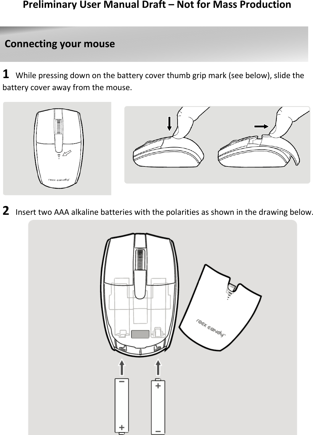   Preliminary User Manual Draft – Not for Mass Production      1  While pressing down on the battery cover thumb grip mark (see below), slide the battery cover away from the mouse.              2  Insert two AAA alkaline batteries with the polarities as shown in the drawing below.                                Connecting your mouse    