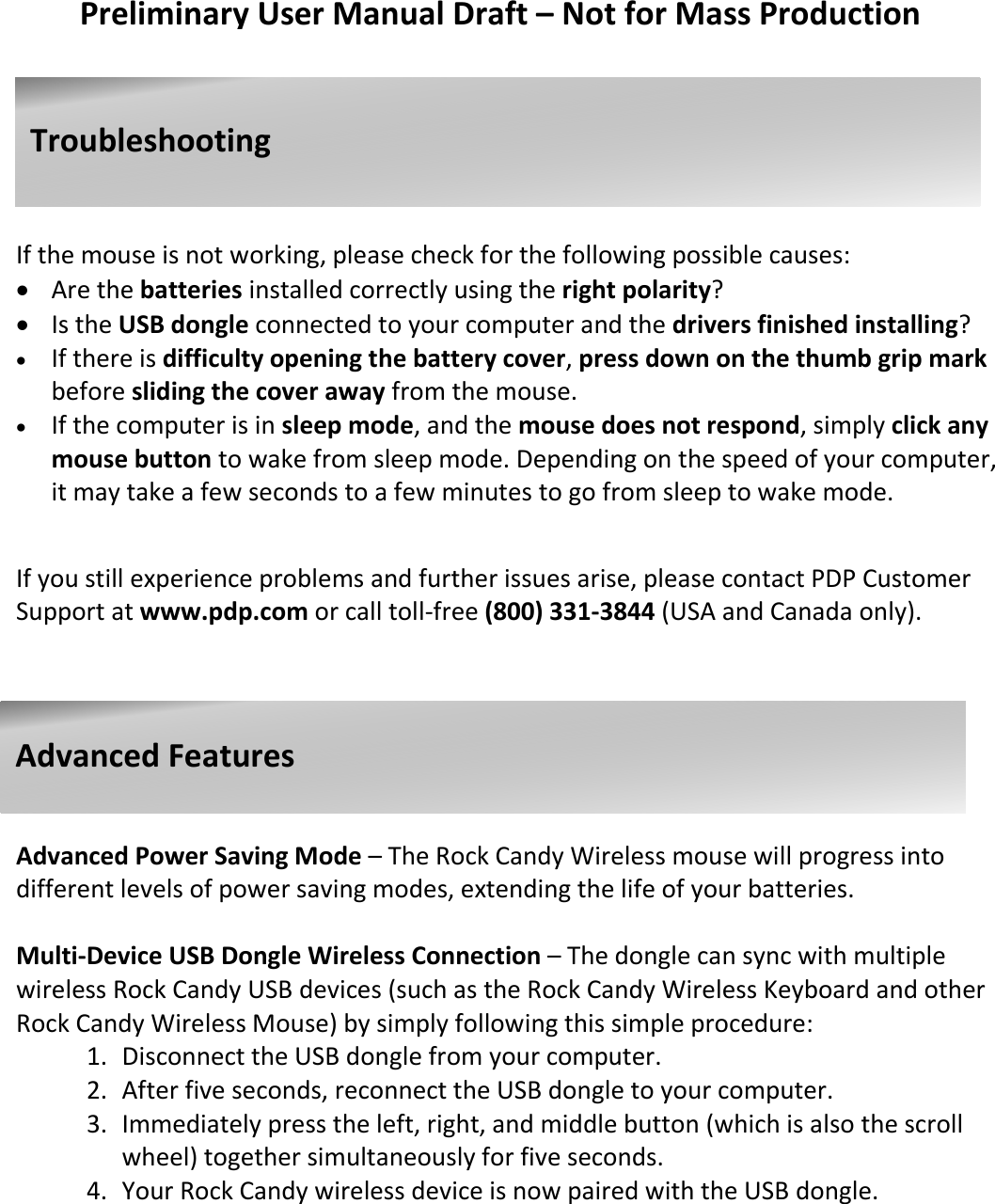   Preliminary User Manual Draft – Not for Mass Production       If the mouse is not working, please check for the following possible causes:  Are the batteries installed correctly using the right polarity?  Is the USB dongle connected to your computer and the drivers finished installing?  If there is difficulty opening the battery cover, press down on the thumb grip mark before sliding the cover away from the mouse.  If the computer is in sleep mode, and the mouse does not respond, simply click any mouse button to wake from sleep mode. Depending on the speed of your computer, it may take a few seconds to a few minutes to go from sleep to wake mode.   If you still experience problems and further issues arise, please contact PDP Customer Support at www.pdp.com or call toll-free (800) 331-3844 (USA and Canada only).         Advanced Power Saving Mode – The Rock Candy Wireless mouse will progress into different levels of power saving modes, extending the life of your batteries.  Multi-Device USB Dongle Wireless Connection – The dongle can sync with multiple wireless Rock Candy USB devices (such as the Rock Candy Wireless Keyboard and other Rock Candy Wireless Mouse) by simply following this simple procedure: 1. Disconnect the USB dongle from your computer. 2. After five seconds, reconnect the USB dongle to your computer. 3. Immediately press the left, right, and middle button (which is also the scroll wheel) together simultaneously for five seconds. 4. Your Rock Candy wireless device is now paired with the USB dongle.                                    Troubleshooting                               Advanced Features   