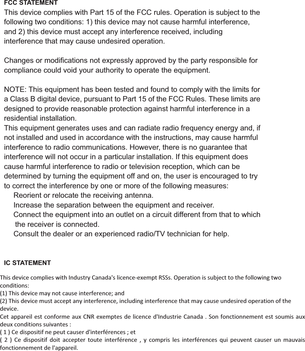 FCC STATEMENT This device complies with Part 15 of the FCC rules. Operation is subject to the following two conditions: 1) this device may not cause harmful interference, and 2) this device must accept any interference received, including interference that may cause undesired operation. Changes or modifications not expressly approved by the party responsible for compliance could void your authority to operate the equipment. NOTE: This equipment has been tested and found to comply with the limits for a Class B digital device, pursuant to Part 15 of the FCC Rules. These limits are designed to provide reasonable protection against harmful interference in a residential installation. This equipment generates uses and can radiate radio frequency energy and, if not installed and used in accordance with the instructions, may cause harmful interference to radio communications. However, there is no guarantee that interference will not occur in a particular installation. If this equipment does cause harmful interference to radio or television reception, which can be determined by turning the equipment off and on, the user is encouraged to try to correct the interference by one or more of the following measures: ǂ Reorient or relocate the receiving antenna. ǂ Increase the separation between the equipment and receiver. ǂ Connect the equipment into an outlet on a circuit different from that to which the receiver is connected. ǂ Consult the dealer or an experienced radio/TV technician for help. IC STATEMENT This device complies with Industry Canada licence-exempt RSSs. Operation is subject to the following two conditions: (1) this device may not cause interference, and (2) this device must accept any interference, including interference that may cause undesired operation of the device. Le présent appareil est conforme aux CNR d&apos;Industrie Canada applicables aux appareils radio exempts de licence. L&apos;exploitation est autorisée aux deux conditions suivantes : (1) l&apos;appareil ne doit pas produire de brouillage, et (2) l&apos;utilisateur de l&apos;appareil doit accepter tout brouillage radioélectrique subi, même si le brouillage est susceptible d&apos;en compromettre le fonctionnement. This device complies with Industry Canada&apos;s licence-exempt RSSs. Operation is subject to the following two conditions:  (1) This device may not cause interference; and  (2) This device must accept any interference, including interference that may cause undesired operation of the device.  Cet appareil est conforme aux CNR exemptes de licence d&apos;Industrie Canada . Son fonctionnement est soumis aux deux conditions suivantes : ( 1 ) Ce dispositif ne peut causer d&apos;interférences ; et ( 2 ) Ce dispositif doit accepter toute interférence , y compris les interférences qui peuvent causer un mauvais fonctionnement de l&apos;appareil. 