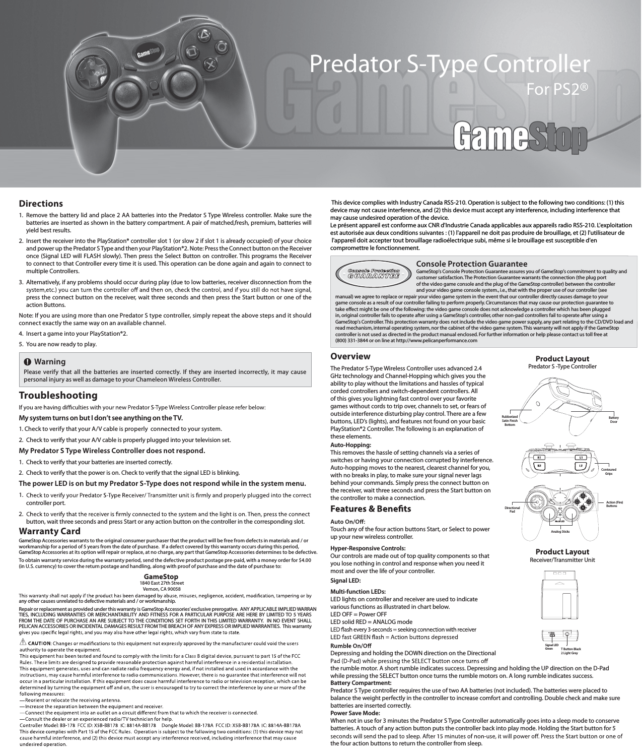 OverviewThe Predator S-Type Wireless Controller uses advanced 2.4 GHz technology and Channel-Hopping which gives you the ability to play without the limitations and hassles of typical corded controllers and switch-dependent controllers. All of this gives you lightning fast control over your favorite games without cords to trip over, channels to set, or fears of outside interference disturbing play control. There are a few buttons, LED’s (lights), and features not found on your basic PlayStation®2 Controller. The following is an explanation of these elements. Auto-Hopping: This removes the hassle of setting channels via a series of switches or having your connection corrupted by interference. Auto-hopping moves to the nearest, clearest channel for you, with no breaks in play, to make sure your signal never lags behind your commands. Simply press the connect button on the receiver, wait three seconds and press the Start button on the controller to make a connection.Touch any of the four action buttons Start, or Select to power up your new wireless controller.Hyper-Responsive Controls: Our controls are made out of top quality components so that you lose nothing in control and response when you need it most and over the life of your controller.Signal LED:Multi-function LEDs:LED lights on controller and receiver are used to indicate various functions as illustrated in chart below.LED OFF = Power OFFLED solid RED = ANALOG modeDepressing and holding the DOWN direction on the Directional the rumble motor. A short rumble indicates success. Depressing and holding the UP direction on the D-Pad while pressing the SELECT button once turns the rumble motors on. A long rumble indicates success.Battery Compartment:Predator S Type controller requires the use of two AA batteries (not included). The batteries were placed to balance the weight perfectly in the controller to increase comfort and controlling. Double check and make sure batteries are inserted correctly.Power Save Mode:When not in use for 3 minutes the Predator S Type Controller automatically goes into a sleep mode to conserve batteries. A touch of any action button puts the controller back into play mode. Holding the Start button for 5 the four action buttons to return the controller from sleep.Product LayoutPredator S -Type ControllerProduct LayoutReceiver/Transmitter UnitContouredGripsAction (Fire)ButtonsAnalog SticksMode LEDDirectionalPadRubberizedSatin FinishBottomBatteryDoorT Button Black 2 Light GreySignal LED GreenConsole Protection Guarantee GameStop’s Console Protection Guarantee assures you of GameStop’s commitment to quality and customer satisfaction. The Protection Guarantee warrants the connection (the plug port of the video game console and the plug of the GameStop controller) between the controller and your video game console system., i.e., that with the proper use of our controller (see manual) we agree to replace or repair your video game system in the event that our controller directly causes damage to your game console as a result of our controller failing to perform properly. Circumstances that may cause our protection guarantee to take effect might be one of the following: the video game console does not acknowledge a controller which has been plugged in, original controller fails to operate after using a GameStop’s controller, other non-pad controllers fail to operate after using a  GameStop’s Controller. This protection warranty does not include the video game power supply, any part relating to the CD/DVD load and read mechanism, internal operating system, nor the cabinet of the video game system. This warranty will not apply if the GameStop controller is not used as directed in the product manual enclosed. For further information or help please contact us toll free at (800) 331-3844 or on line at http://www.pelicanperformance.comWarningPlease  verify  that  all  the  batteries  are  inserted  correctly.  If  they  are  inserted  incorrectly,  it  may  cause personal injury as well as damage to your Chameleon Wireless Controller.Directions1. Remove the battery lid and place 2 AA batteries into the Predator S Type Wireless controller. Make sure the batteries are inserted as shown in the battery compartment. A pair of matched,fresh, premium, batteries will yield best results.2. Insert the receiver into the PlayStation® controller slot 1 (or slow 2 if slot 1 is already occupied) of your choice and power up the Predator S Type and then your PlayStation®2. Note: Press the Connect button on the Receiver once (Signal LED will FLASH slowly). Then press the Select Button on controller. This programs the Receiver to connect to that Controller every time it is used. This operation can be done again and again to connect to multiple Controllers.3. Alternatively, if any problems should occur during play (due to low batteries, receiver disconnection from the press the connect button on the receiver, wait three seconds and then press the Start button or one of the action Buttons.Note: If you are using more than one Predator S type controller, simply repeat the above steps and it should connect exactly the same way on an available channel.4.  Insert a game into your PlayStation®2.5.  You are now ready to play.TroubleshootingMy system turns on but I don’t see anything on the TV.1. Check to verify that your A/V cable is properly  connected to your system.2. Check to verify that your A/V cable is properly plugged into your television set.My Predator S Type Wireless Controller does not respond.1. Check to verify that your batteries are inserted correctly.2. Check to verify that the power is on. Check to verify that the signal LED is blinking.The power LED is on but my Predator S-Type does not respond while in the system menu.1.controller port.2.button, wait three seconds and press Start or any action button on the controller in the corresponding slot. Warranty CardGameStop Accessories warrants to the original consumer purchaser that the product will be free from defects in materials and / or workmanship for a period of 5 years from the date of purchase.  If a defect covered by this warranty occurs during this period, GameStop Accessories at its option will repair or replace, at no charge, any part that GameStop Accessories determines to be defective.To obtain warranty service during the warranty period, send the defective product postage pre-paid, with a money order for $4.00 (in U.S. currency) to cover the return postage and handling, along with proof of purchase and the date of purchase to:         GameStop1840 East 27th StreetVernon, CA 90058any other causes unrelated to defective materials and / or workmanship.Repair or replacement as provided under this warranty is GameStop Accessories’ exclusive prerogative.  ANY APPLICABLE IMPLIED WARRAN-TIES, INCLUDING WARRANTIES  OR MERCHANTABILITY AND FITNESS FOR A PARTICULAR PURPOSE ARE HERE BY LIMITED TO 5 YEARS FROM THE DATE OF PURCHASE AN ARE SUBJECT TO THE CONDITIONS SET FORTH IN THIS LIMITED WARRANTY.  IN NO EVENT SHALL PELICAN ACCESSORIES OR INCIDENTAL DAMAGES RESULT FROM THE BREACH OF ANY EXPRESS OR IMPLIED WARRANTIES.  This warranty Predator S-Type Controller For PS2® This device complies with Industry Canada RSS-210. Operation is subject to the following two conditions: (1) this device may not cause interference, and (2) this device must accept any interference, including interference that may cause undesired operation of the device.Le présent appareil est conforme aux CNR d&apos;Industrie Canada applicables aux appareils radio RSS-210. L&apos;exploitation est autorisée aux deux conditions suivantes : (1) l&apos;appareil ne doit pas produire de brouillage, et (2) l&apos;utilisateur de l&apos;appareil doit accepter tout brouillage radioélectrique subi, même si le brouillage est susceptible d&apos;en compromettre le fonctionnement.