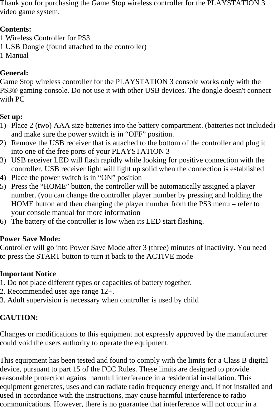 Thank you for purchasing the Game Stop wireless controller for the PLAYSTATION 3 video game system.   Contents: 1 Wireless Controller for PS3 1 USB Dongle (found attached to the controller)  1 Manual  General: Game Stop wireless controller for the PLAYSTATION 3 console works only with the PS3® gaming console. Do not use it with other USB devices. The dongle doesn&apos;t connect with PC  Set up: 1) Place 2 (two) AAA size batteries into the battery compartment. (batteries not included) and make sure the power switch is in “OFF” position.  2) Remove the USB receiver that is attached to the bottom of the controller and plug it into one of the free ports of your PLAYSTATION 3  3) USB receiver LED will flash rapidly while looking for positive connection with the controller. USB receiver light will light up solid when the connection is established  4) Place the power switch is in “ON” position  5) Press the “HOME” button, the controller will be automatically assigned a player number. (you can change the controller player number by pressing and holding the HOME button and then changing the player number from the PS3 menu – refer to your console manual for more information 6) The battery of the controller is low when its LED start flashing.   Power Save Mode: Controller will go into Power Save Mode after 3 (three) minutes of inactivity. You need to press the START button to turn it back to the ACTIVE mode  Important Notice 1. Do not place different types or capacities of battery together. 2. Recommended user age range 12+. 3. Adult supervision is necessary when controller is used by child  CAUTION:  Changes or modifications to this equipment not expressly approved by the manufacturer could void the users authority to operate the equipment.  This equipment has been tested and found to comply with the limits for a Class B digital device, pursuant to part 15 of the FCC Rules. These limits are designed to provide reasonable protection against harmful interference in a residential installation. This equipment generates, uses and can radiate radio frequency energy and, if not installed and used in accordance with the instructions, may cause harmful interference to radio communications. However, there is no guarantee that interference will not occur in a 