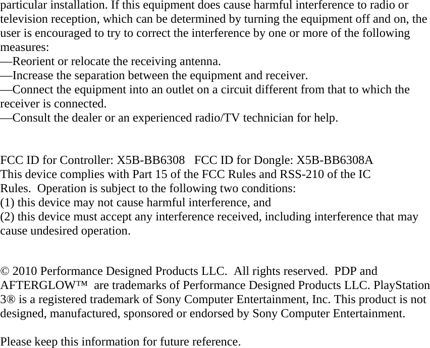 particular installation. If this equipment does cause harmful interference to radio or television reception, which can be determined by turning the equipment off and on, the user is encouraged to try to correct the interference by one or more of the following measures: —Reorient or relocate the receiving antenna. —Increase the separation between the equipment and receiver. —Connect the equipment into an outlet on a circuit different from that to which the receiver is connected. —Consult the dealer or an experienced radio/TV technician for help.   FCC ID for Controller: X5B-BB6308   FCC ID for Dongle: X5B-BB6308A This device complies with Part 15 of the FCC Rules and RSS-210 of the IC Rules.  Operation is subject to the following two conditions:   (1) this device may not cause harmful interference, and  (2) this device must accept any interference received, including interference that may cause undesired operation.  © 2010 Performance Designed Products LLC.  All rights reserved.  PDP and AFTERGLOW™  are trademarks of Performance Designed Products LLC. PlayStation 3® is a registered trademark of Sony Computer Entertainment, Inc. This product is not designed, manufactured, sponsored or endorsed by Sony Computer Entertainment.   Please keep this information for future reference.  