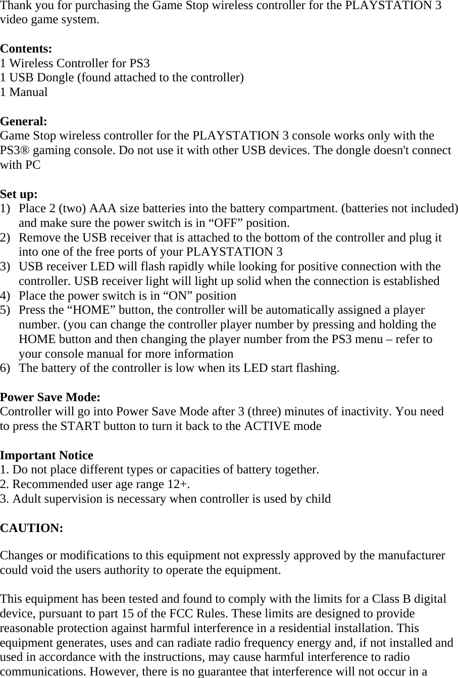 Thank you for purchasing the Game Stop wireless controller for the PLAYSTATION 3 video game system.   Contents: 1 Wireless Controller for PS3 1 USB Dongle (found attached to the controller)  1 Manual  General: Game Stop wireless controller for the PLAYSTATION 3 console works only with the PS3® gaming console. Do not use it with other USB devices. The dongle doesn&apos;t connect with PC  Set up: 1) Place 2 (two) AAA size batteries into the battery compartment. (batteries not included) and make sure the power switch is in “OFF” position.  2) Remove the USB receiver that is attached to the bottom of the controller and plug it into one of the free ports of your PLAYSTATION 3  3) USB receiver LED will flash rapidly while looking for positive connection with the controller. USB receiver light will light up solid when the connection is established  4) Place the power switch is in “ON” position  5) Press the “HOME” button, the controller will be automatically assigned a player number. (you can change the controller player number by pressing and holding the HOME button and then changing the player number from the PS3 menu – refer to your console manual for more information 6) The battery of the controller is low when its LED start flashing.   Power Save Mode: Controller will go into Power Save Mode after 3 (three) minutes of inactivity. You need to press the START button to turn it back to the ACTIVE mode  Important Notice 1. Do not place different types or capacities of battery together. 2. Recommended user age range 12+. 3. Adult supervision is necessary when controller is used by child  CAUTION:  Changes or modifications to this equipment not expressly approved by the manufacturer could void the users authority to operate the equipment.  This equipment has been tested and found to comply with the limits for a Class B digital device, pursuant to part 15 of the FCC Rules. These limits are designed to provide reasonable protection against harmful interference in a residential installation. This equipment generates, uses and can radiate radio frequency energy and, if not installed and used in accordance with the instructions, may cause harmful interference to radio communications. However, there is no guarantee that interference will not occur in a 